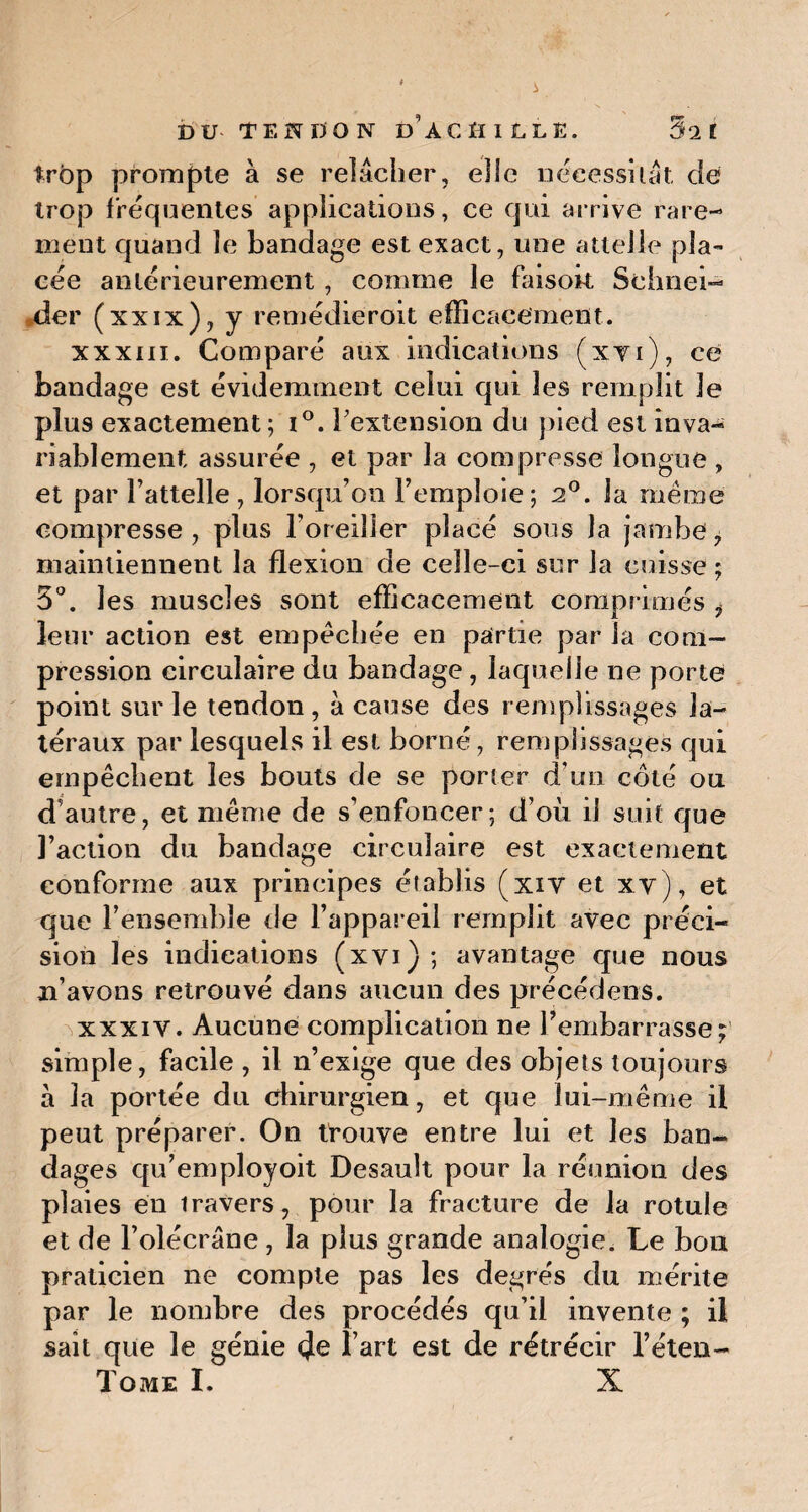 trop prompte à se relâcher, elle nécessitât de trop fréquentes applications, ce qui arrive rare¬ ment quand le bandage est exact, une attelle pla¬ cée antérieurement, comme le faisok Schnei¬ der (xxix), y remédieroit efficacement. xxxm. Comparé aux indications (xti), ce bandage est évidemment celui qui les remplit le plus exactement; i°. l'extension du pied est inva¬ riablement assurée , et par la compresse longue , et par l’attelle , lorsqu’on l’emploie; 2°. la même compresse, plus l’oreiller placé sous la jambe, maintiennent la flexion de celle-ci sur la cuisse ; 5°. les muscles sont efficacement comprimés i leur action est empêchée en partie par la com¬ pression circulaire du bandage , laquelle ne porte point sur le tendon, à cause des remplissages la¬ téraux par lesquels il est borné, remplissages qui empêchent les bouts de se porter d’un côté ou d’autre, et même de s’enfoncer; d’où il suit que l’action du bandage circulaire est exactement conforme aux principes établis (xiv et xv), et que l’ensemble de l’appareil remplit avec préci¬ sion les indications (xyi) ; avantage cjue nous n’avons retrouvé dans aucun des précédens. xxxiY. Aucune complication ne l’embarrasse; simple, facile , il n’exige que des objets toujours à la portée du chirurgien, et que lui-même il peut préparer. On trouve entre lui et les ban¬ dages qu’employoit Desault pour la réunion des plaies en iravers, pour la fracture de la rotule et de l’olécrane, la plus grande analogie. Le bon praticien ne compte pas les degrés du mérite par le nombre des procédés qu’il invente ; il sait que le génie (Je l’art est de rétrécir l’éten-
