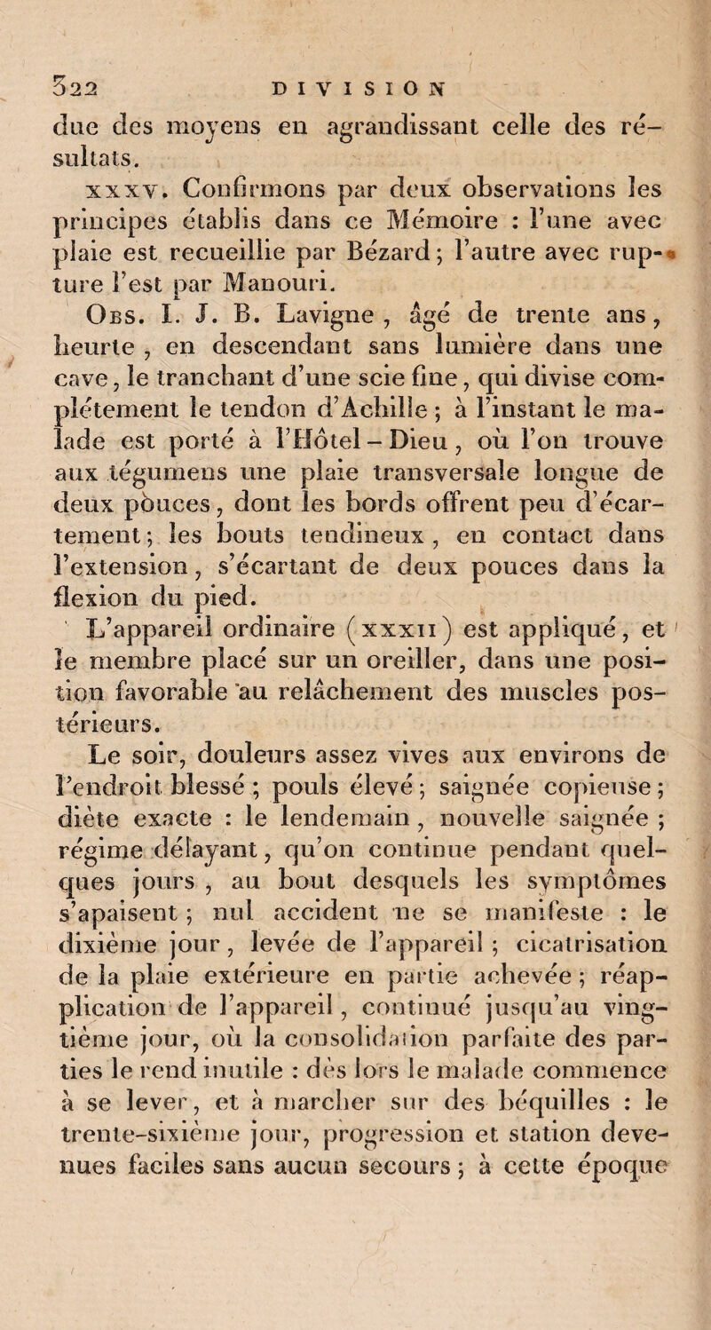 due des moyens en agrandissant celle des ré¬ sultats. xxxv. Confirmons par deux observations les principes établis dans ce Mémoire : F une avec plaie est recueillie par Bézard ; l’autre avec rup-* ture l’est par Manouri. Obs. I. J. B. Lavigne , âgé de trente ans, lieurte , en descendant sans lumière dans une cave, le tranchant d’une scie fine, qui divise com¬ plètement le tendon d’Achille ; à l’instant le ma¬ lade est porté à l’Hôtel - Dieu, où l’on trouve aux légumens une plaie transversale longue de deux pouces, dont les bords offrent peu d’écar¬ tement*, les bouts tendineux, en contact dans l’extension, s’écartant de deux pouces dans la flexion du pied. L’appareil ordinaire (xxxn) est appliqué, et le membre placé sur un oreiller, dans une posi¬ tion favorable au relâchement des muscles pos¬ térieurs. Le soir, douleurs assez vives aux environs de l'endroit blessé ; pouls élevé ; saignée copieuse ; diète exacte : le lendemain , nouvelle saignée ; régime délayant, qu’on continue pendant quel¬ ques jours , au bout desquels les symptômes s’apaisent ; nul accident ne se manifeste : le dixième jour, levée de l’appareil ; cicatrisation de la plaie extérieure en partie achevée ; réap¬ plication de l’appareil, continué jusqu’au ving¬ tième jour, où la consolidai ion parfaite des par¬ ties le rend inutile : dès lors le malade commence à se lever, et à marcher sur des béquilles : le trente-sixième jour, progression et station deve¬ nues faciles sans aucun secours ; à cette époque