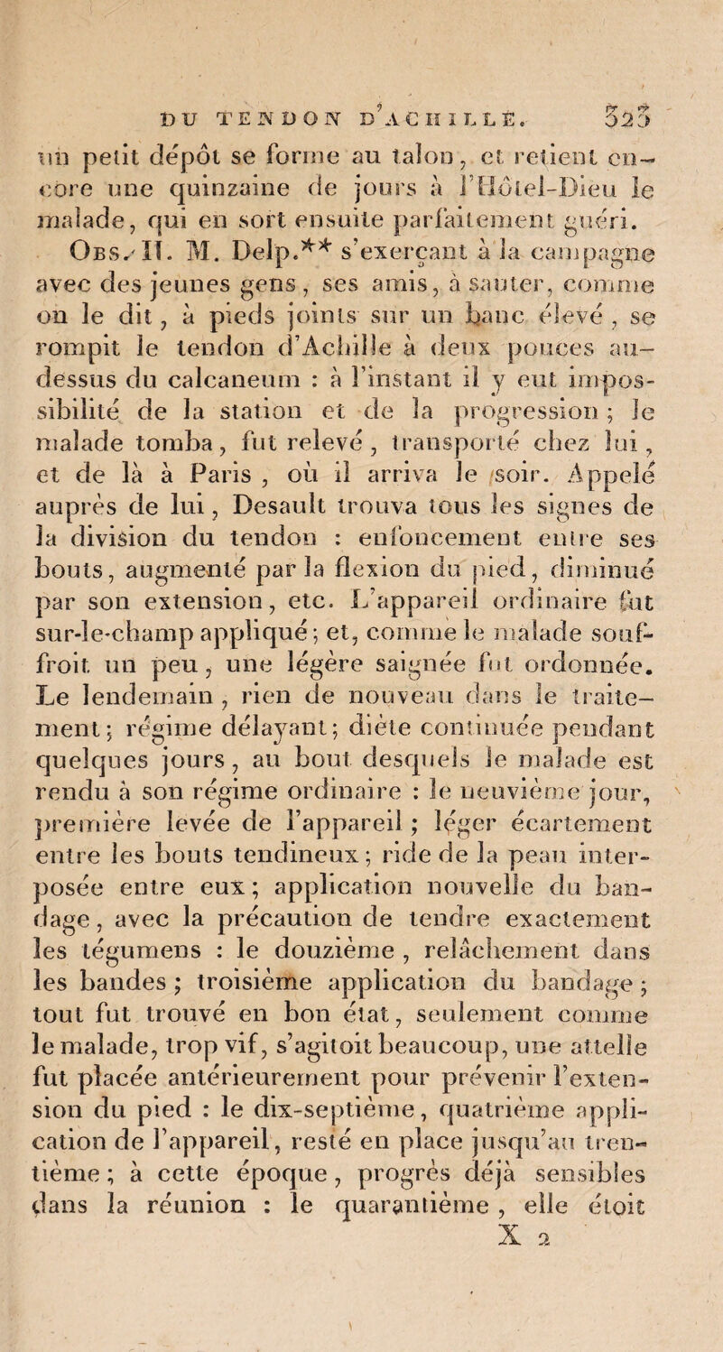 im petit dépôt se forme au talon, et retient en¬ core une quinzaine de jours à l’FIôlel-Diéu le malade, qui en sort ensuite parfaitement guéri. Obs.IL M. Delp.** s’exerçant à la campagne avec des jeunes gens , ses amis, à sauter, comme on le dit, à pieds joints sur un banc élevé , se rompit le tendon d’Achille à deux pouces au- dessus du calcanéum : à l’instant il y eut impos¬ sibilité de la station et de la progression ; le malade tomba, fut relevé, transporté chez lui, et de là à Paris , où il arriva le soir. Appelé auprès de lui, Desault trouva tons les signes de la division du tendon : enfoncement entre ses bouts, augmenté parla flexion du pied, diminué par son extension, etc. L’appareil ordinaire lut sur-le-champ appliqué ; et, comme le malade souf- froit un peu, une légère saignée fut ordonnée. Le lendemain , rien de nouveau dans le traite¬ ment; régime délayant; diète continuée pendant quelques jours, au bout desquels le malade est rendu à son régime ordinaire : le neuvième jour, première levée de l’appareil ; léger écartement entre les bouts tendineux; ride de la peau inter¬ posée entre eux ; application nouvelle du ban¬ dage , avec la précaution de tendre exactement les légumens : le douzième , relâchement dans les bandes ; troisième application du bandage ; tout fut trouvé en bon état, seulement comme le malade, trop vif, s’agitoit beaucoup, une attelle fut placée antérieurement pour prévenir l’exten¬ sion du pied : le dix-septième, quatrième appli¬ cation de l’appareil, resté en place jusqu’au tren¬ tième ; à cette époque, progrès déjà sensibles dans la réunion : le quarantième , elle éioit X a \