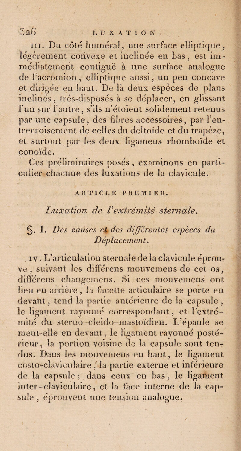 ) I bû6 LUXATION ni* Du côté humerai, une surface elliptique, légèrement convexe et inclinée en bas, est im¬ médiatement contiguë à une surface analogue de Dacromion , elliptique aussi, un peu concave et dirigée en haut. De là deux espèces de plans inclinés, très-disposés à se déplacer, en glissant l’un sur l’autre, s’ils n’étoient solidement retenus par une capsule, des fibres accessoires, par l’en¬ trecroisement de celles du deltoïde et du trapèze, et surtout par les deux îigamens rhomboïde et conoïde. Ces préliminaires posés , examinons en parti¬ culier chacune des luxations de la clavicule. ARTICLE PREMIER. Luxation de Vextrémité sternale. §. I. Des Ganses et des différentes espèces du Déplacement. iv. L’articulation sternale de la clavicule éprou-? ve , suivant les diflerens mouvemens de cet os , différens changemens. Si ces mouvemens ont lieu en arrière, la facette articulaire se porte en devant, tend la partie antérieure de la capsule , le ligament rayonné correspondant , et l'extré¬ mité du sterno-cleido-mastoïdien. L’épaule se meut-elle en devant, le ligament rayonné posté¬ rieur, la portion voisine de la capsule sont ten¬ dus. Dans les mouvemens en haut, le ligament coslo-clavicnlaire , la partie externe et inférieure de la capsule ; dans ceux en bas , le ligament inter-claviculaire, et la face interne de la cap¬ sule , éprouvent une tension analogue. i
