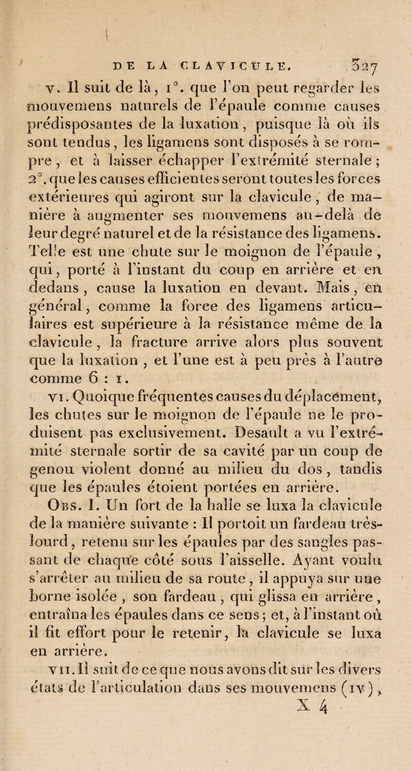 DE LA CLAVICULE. Z'IJ v. Il suit de là, i°. que l’on peut regarder les mouvemens naturels de l’épaule comme causes prédisposantes de la luxation, puisque là où iis sont tendus, les ligamens sont disposés à se rom¬ pre , et à laisser échapper l’extrémité sternale ; 2°. que les causes efficientes seront toutes les forces extérieures qui agiront sur la clavicule , de ma¬ nière à augmenter ses mouvemens au-delà de O leur degré naturel et de la résistance des ligamens. Telle est une chute sur le moignon de l’épaule , qui, porté à l’instant du coup en arrière et en dedans , cause la luxation en devant. Mais, en général, comme la force des ligamens articu¬ laires est supérieure à la résistance même de la clavicule , la fracture arrive alors plus souvent que la luxation , et l’une est à peu près à l’autre comme 6 : i. vi. Quoique fréquentes causes du déplacement, les chutes sur le moignon de l’épaule ne le pro¬ duisent pas exclusivement. Desault a vu l’extré¬ mité sternale sortir de sa cavité par un coup de genou violent donné au milieu du dos , tandis que les épaules étoient portées en arrière. Obs. I. Un fort de la halle se luxa la clavicule de la manière suivante : II portoit un fardeau très- lourd, retenu sur les épaules par des sangles pas¬ sant de chaque côté sous l’aisselle. Ayant voulu s’arrêter au milieu de sa route , il appuya sur une Borne isolée , son fardeau , qui glissa en arrière , entraîna les épaules dans ce sens ; et, à l’instant où il fit effort pour le retenir, la clavicule se luxa en arrière. vii. Il suit de ce que nous avons dit sur les divers états de l’articulation dans ses mouvemens (iv) %