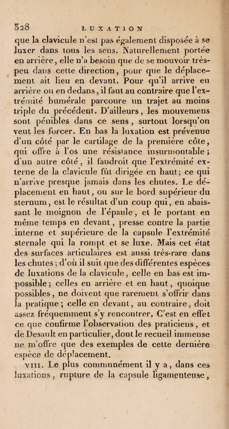 que la clavicule n’est pas également disposée à se luxer dans tous les sens. Naturellement portée en arrière, elle n’a besoin que de se mouvoir très- peu dans cette direction, pour que le déplace¬ ment ait lieu en devant. Pour qu’il arrive en arrière ou en dedans, il faut au contraire que l’ex¬ trémité humérale parcoure un trajet au moins triple du précédent. D’ailleurs, les mouvemens sont pénibles dans ce sens , surtout lorsqu’on veut les forcer. En bas la luxation est prévenue d’un coté par le cartilage de la première côte, qui offre à l’os une résistance insurmontable ; d’un autre côté , il faudroit que l’extrémité ex¬ terne de la clavicule fût dirigée en haut; ce qui n’arrive presque jamais dans les chutes. Le dé¬ placement en haut, ou sur le bord supérieur du sternum, est le résultat d’un coup qui, en abais¬ sant le moignon de l’épaule, et le portant en même temps en devant, presse contre la partie interne et supérieure de la capsule l’extrémité sternale qui la rompt et se luxe. Mais cet état des surfaces articulaires est aussi très-rare dans les chutes ; d’où il suit que des différentes espèces de luxations de la clavicule, celle en bas est im¬ possible ; celles en arrière et en haut, quoique possibles, ne doivent que rarement s’offrir dans la pratique; celle en devant, au contraire, doit assez fréquemment s’y rencontrer, C’est en effet ce que confirme l’observation des praticiens, et de Desault en particulier, dont le recueil immense ne m’offre que des exemples de cette dernière espèce de déplacement. vin. Le plus communément il y a, dans ces luxations, rupture de la capsule ligamenteuse,