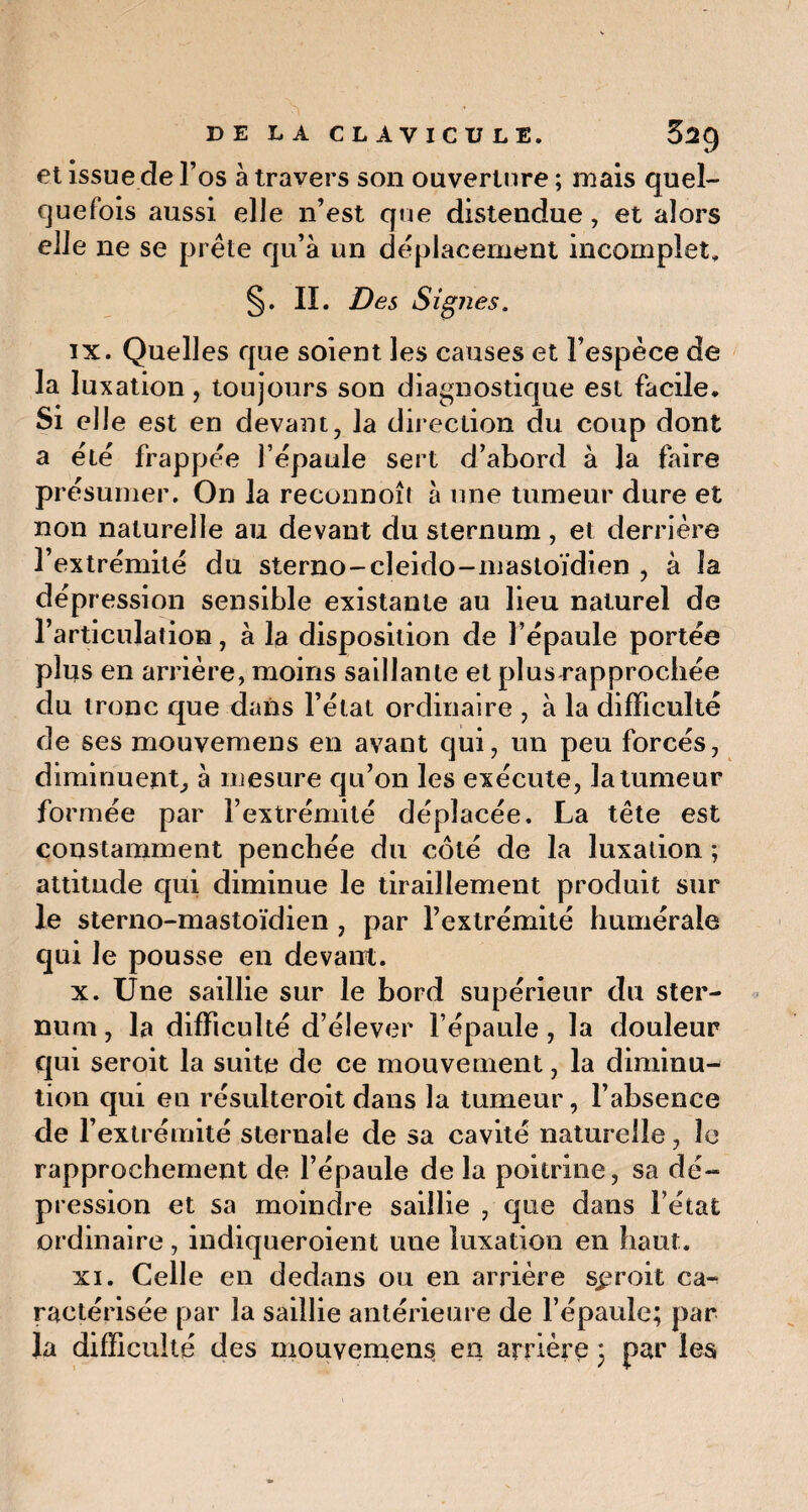 et issue de l’os à travers son ouverture ; mais quel¬ quefois aussi elle n’est que distendue, et alors elle ne se prête qu’à un déplacement incomplet. §. IL Des Signes. ix. Quelles que soient les causes et l’espèce de la luxation, toujours son diagnostique est facile. Si elle est en devant, la direction du coup dont a été frappée l’épaule sert d’abord à la faire présumer. On la reconnoî! à une tumeur dure et non naturelle au devant du sternum, et derrière l’extrémité du sterno-cleido-mastoïdien , à la dépression sensible existante au lieu naturel de l’articulation, à la disposition de l’épaule portée plus en arrière, moins saillante et plus rapprochée du tronc que dans l’état ordinaire , à la difficulté de ses mouvemens en avant qui, un peu forcés, diminuent, à mesure qu’on les exécute, la tumeur formée par l’extrémité déplacée. La tête est constamment penchée du coté de la luxation ; attitude qui diminue le tiraillement produit sur le sterno-mastoïdien , par l’extrémité humérale qui le pousse en devant. x. Une saillie sur le bord supérieur du ster¬ num , la difficulté d’élever l’épaule, la douleur qui seroit la suite de ce mouvement, la diminu¬ tion qui en résulteroit dans la tumeur, l’absence de l’extrémité sternale de sa cavité naturelle, le rapprochement de l’épaule de la poitrine, sa dé¬ pression et sa moindre saillie , que dans l’état ordinaire, indiqueroient une luxation en haut. xi. Celle en dedans ou en arrière sproit ca^ raetérisée par la saillie antérieure de l’épaule; par la difficulté des mouvemens en arrière ; par les