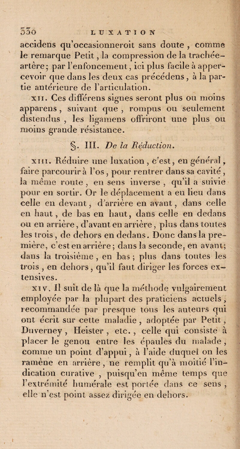 yr rr accidens qu’occasionneroit sans doute , comme le remarque Petit, la compression de la trachée- artère; par renfoncement, ici plus facile à apper- cevoir que dans les deux cas précédens , à la par** tie antérieure de l’articulation. xïi. Ces différens signes seront plus ou moins appareils , suivant que , rompus ou seulement distendus , les ligamens offriront une plus ou moins grande résistance. §. III. De la Déduction. xiiï. Réduire une luxation , c'est, en général, faire parcourir a l’os, pour rentrer dans sa cavité , la même route , en sens inverse , qu’il a suivie pour en sortir. Or le déplacement a eu lieu dans celle en devant, d’arrière en avant, dans celle en haut, de bas en haut, dans celle en dedans ou en arrière, d’avant en arrière, plus dans toutes les trois , de dehors en dedans. Donc dans la pre¬ mière, c’est en arrière ; dans la secondef en avant; dans la troisième , en bas ; plus dans toutes les trois , en dehors, qu’il faut diriger les forces ex¬ tensives. xiv. Il suit de là que la méthode vulgairement employée par la plupart des praticiens actuels ? recommandée par presque tous les auteurs qui ont. écrit sur cette maladie , adoptée par Petit, Duverney , Heister , etc. , celle qui consiste à placer le genou entre les épaules du malade , comme un point d’appui, à l’aide duquel on les ramène en arrière , ne remplit qu’à moitié l’in¬ dication curative , puisqu’en même temps que l’extrémité humérale est portée dans ce sens , elle n’est point assez dirigée en dehors.