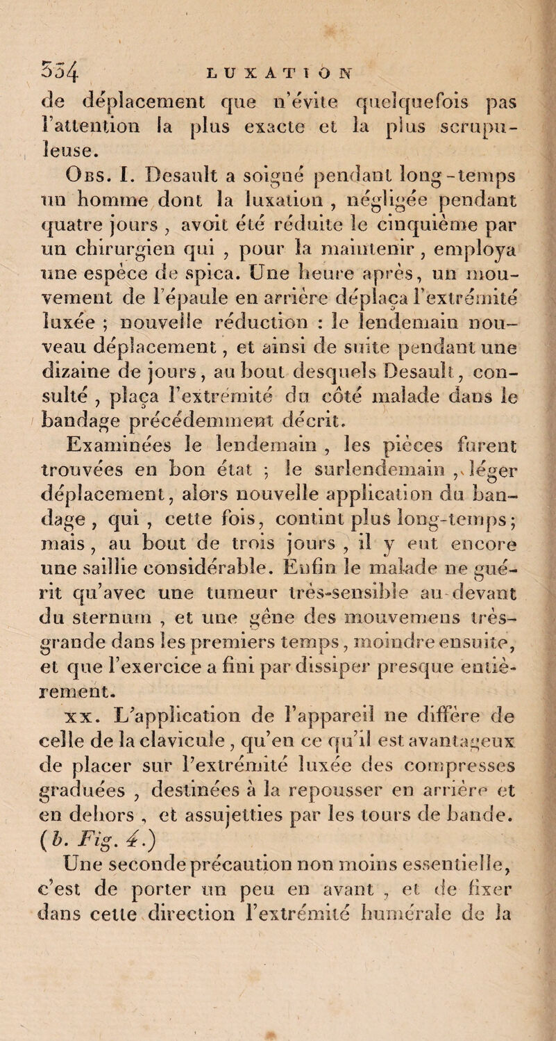 de déplacement que n’évite quelquefois pas l’attention la plus exacte et la plus scrupu¬ leuse. Obs. I. Besault a soigné pendant long-temps un homme dont la luxation , négligée pendant quatre jours , avoit été réduite le cinquième par un chirurgien qui , pour la maintenir , employa une espèce de spica. Une heure après, un mou¬ vement de l’épaule en arrière déplaça l’extrémité luxée ; nouvelle réduction : le lendemain nou¬ veau déplacement, et ainsi de suite pendant une dizaine de jours, au bout desquels Desault, con¬ sulté , plaça l’extrémité du côté malade dans le bandage précédemment décrit. Examinées le lendemain , les pièces furent trouvées en bon état ; le surlendemain ,Jéger déplacement, alors nouvelle application du ban¬ dage , qui, cette fois, contint plus long-temps ; mais , au bout de trois jours , il y eut encore une saillie considérable. Enfin le malade ne eue- O rit qu’avec une tumeur très-sensible au devant du sternum , et une gêne des mouvemens très- grande dans les premiers temps, moindre ensuite, et que l’exercice a fini par dissiper presque entiè¬ rement. xx. L’application de l’appareil ne diffère de celle de la clavicule , qu’en ce qu’il est avantageux de placer sur l’extrémité luxée des compresses graduées , destinées à la repousser en arrière et en dehors , et assujetties par les tours de bande. ( b. Fig. 4.) Une seconde précaution non moins essentielle, c’est de porter un peu en avant , et de fixer dans celte direction l’extrémité humérale de la