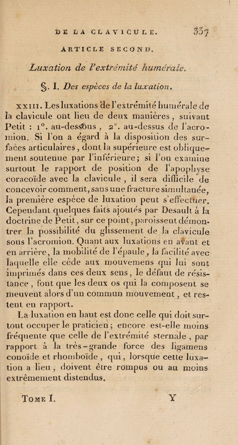 ARTICLE SECOND» Luxation de F extrémité humérale» §. I. Des espèces de la luxation. xxiii. Les luxations 'de l’extrémité humérale de la clavicule ont lieu de deux manières , suivant Petit : i°. au-dessfous , 20. au-dessus de l’acro- mion. Si l’on a égard à la disposition des sur¬ faces articulaires , dont la supérieure est oblique¬ ment soutenue par l’inférieure; si Ton examine surtout le rapport de position de l’apophyse coracoïde avec la clavicule , il sera difficile de concevoir comment, sans une fracture simultanée. .7 la première espèce de luxation peut s’effectuer. Cependant quelques faits ajoutés par Desault à la doctrine de Petit, sur ce point, paroissent démon¬ trer la possibilité du glissement de la clavicule sous l’acromion. Quant aux luxations en avant et en arrière, la mobilité de l’épaule, la facilité avec laquelle elle cède aux mouvemens qui lui sont imprimés dans ces deux sens, le défaut de résis¬ tance , font que les deux os qui la composent se meuvent alors d’un commun mouvement, et res¬ tent en rapport. La luxation en haut est donc celle qui doit sur¬ tout occuper le praticien ; encore est-elle moins fréquente que celle de l’extrémité sternale , par rapport à la très-grande force des ligamens conoïde et rhomboïde , qui, lorsque cette luxa¬ tion a lieu , doivent être rompus ou au moins extrêmement distendus. \