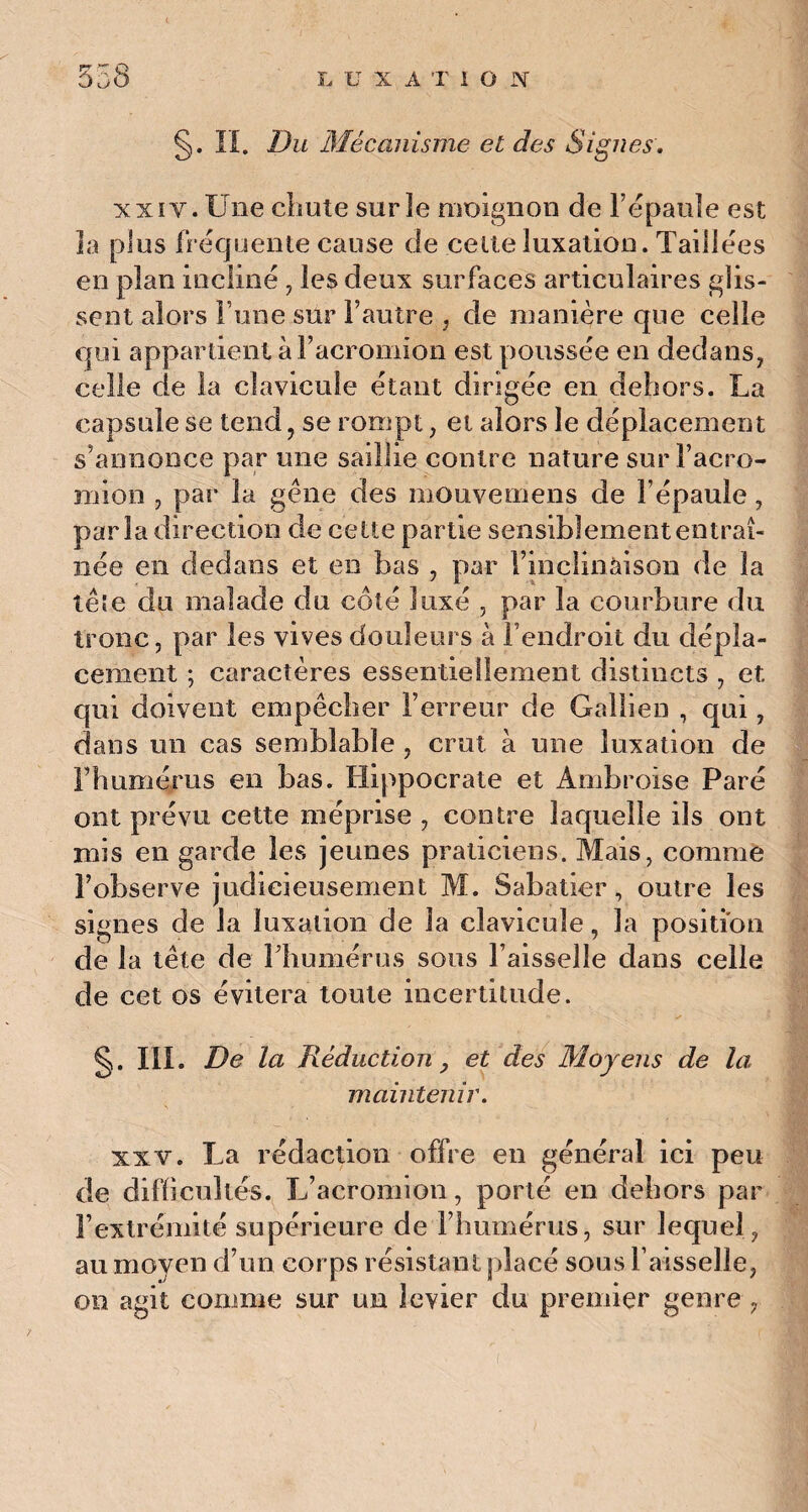 §. II. Du Mécanisme et des Signes. xxiv. Une chute surîe moignon de l’épaule est la plus fréquente cause de celte luxation. Taillées en plan incliné , les deux surfaces articulaires glis¬ sent alors l une sur l’autre , de manière que celle qui appartient à l’acromion est poussée en dedans, celle de la clavicule étant dirigée en dehors. La capsule se tend , se rompt, et alors le déplacement s’annonce par une saillie contre nature surl’acro- mion , par la gêne des mouvemens de l’épaule, parla direction de cette partie sensiblement entraî¬ née en dedans et en bas , par l’inclinaison de la têîe du malade du côté luxé , par la courbure du tronc, par les vives douleurs à l’endroit du dépla¬ cement ; caractères essentiellement distincts , et qui doivent empêcher l’erreur de Gallien , qui, dans un cas semblable , crut à une luxation de l’humérus en bas. Hippocrate et Ambroise Paré ont prévu cette méprise , contre laquelle ils ont mis en garde les jeunes praticiens. Mais, comme l’observe judicieusement M. Sabatier, outre les signes de la luxation de la clavicule, la position de la tête de l’humérus sous l’aisselle dans celle de cet os évitera toute incertitude. §. III. De la Réduction y et des Moyens de la maintenir. xxv. La rédaction offre en général ici peu de difficultés. L’acromion, porté en dehors par l’extrémité supérieure de l’humérus, sur lequel, au moyen d’un corps résistant placé sous Faisselle, on agit comme sur un levier du premier genre ,