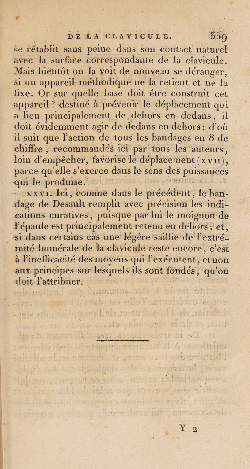 se rétablit sans peine dans son contact naturel avec 3a surface correspondante de Ja clavicule. Mais bientôt ou la voit de nouveau se déranger, si un appareil méthodique ne la retient et ne la iixe. Or sur quelle base doit être construit cet appareil ? destiné à prévenir le déplacement qui a lieu principalement de dehors en dedans, il doit évidemment agir de dedans en dehors; d’où il suit que l’action de tous les bandages en 8 de chiffre, recommandés ici par tous les auteurs, loin d’empêcher, favorise le déplacement (xvu), parce qu’elle s’exerce dans le sens des puissances qui le produise/ xxvi. Ici, comme dans le précédent, le ban¬ dage de Desault remplit avec précision les indi¬ cations curatives, puisque par lui le moignon de Fépauie est principalement, retenu en dehors ; et, si dans certains cas une légère saillie de l’extré¬ mité humérale de Ja clavicule reste encore, c’est à l’inefficacité des moyens qui l’exécutent, et non aux principes sur lesquels ils sont fondés, qu’on doit l'attribuer.