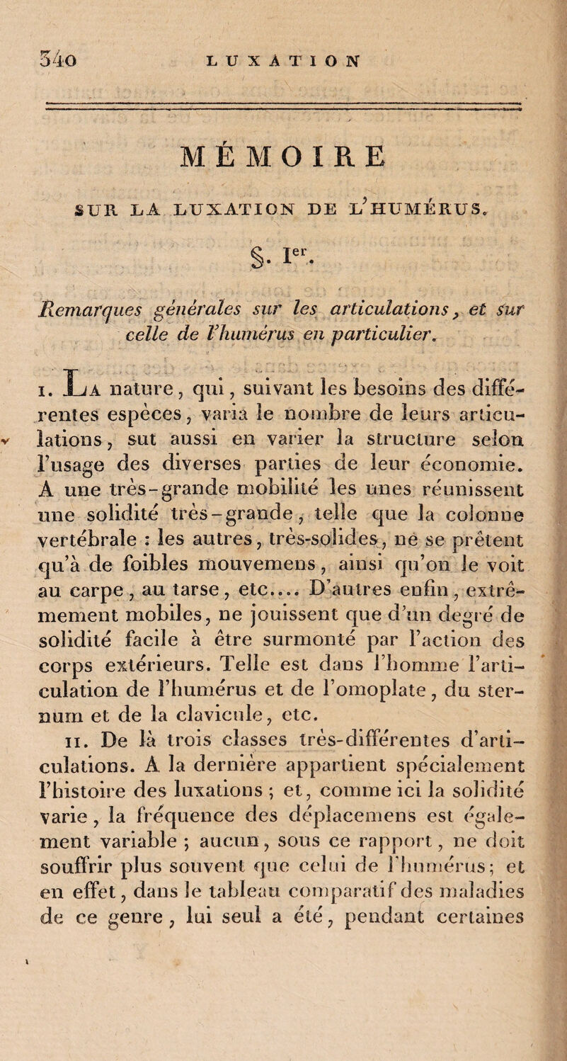 M ÉMOIRE SUR X.A LUXATION DE L^HÜMERUS* §• Ier. Remarques générales sur les articulations, et sur celle de lliumérus en particulier. i. La nature, qui , suivant les besoins des diffe¬ rentes espèces, varia le nombre de leurs articu- v lations, sut aussi en varier la structure selon Frisage des diverses parties de leur économie. A une très-grande mobilité les unes réunissent une solidité très-grande, telle que la colonne vertébrale : les autres, très-solides, ne se prêtent qu’à de foibles mouvemens, ainsi qu’on le voit au carpe , au tarse , etc— D’autres enfin , extrê¬ mement mobiles, ne jouissent que d un degré de solidité facile à être surmonté par Faction des corps extérieurs. Telle est dans l’homme l’arti¬ culation de l’humérus et de l’omoplate, du ster¬ num et de la clavicule, etc. ii. De là trois classes très-différentes d’arti¬ culations. A la dernière appartient spécialement Fhistoire des luxations ; et, comme ici la solidité varie , la fréquence des déplacemens est égale¬ ment variable ; aucun, sous ce rapport, ne doit souffrir plus souvent que celui de l'humérus; et en effet, dans le tableau comparatif des maladies de ce genre , lui seul a été, pendant certaines i