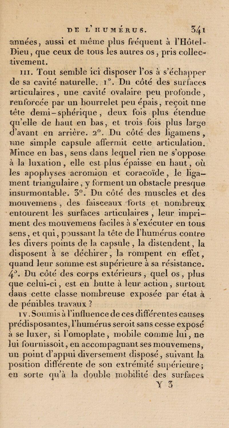 ) DE I.'HUMERUS. 341 années, aussi et même plus fréquent a l’Hôtel- Dieu, que ceux de tous les autres os, pris eolleo tivement. ni. Tout semble ici disposer l’os à s’échapper de sa cavité naturelle. i°. Du côté des surfaces articulaires , une cavité ovalaire peu profonde, renforcée par un bourrelet peu épais, reçoit une tête demi - sphérique , deux fois plus étendue qu’elle de haut en bas, et trois fois plus large d’avant en arrière. 2°. Du côté des ligamens , une simple capsule affermit cette articulation. Mince en bas, sens dans lequel rien ne s’oppose à la luxation, elle est plus épaisse eu haut, où les apophyses acromion et coracoïde, le liga¬ ment triangulaire, y forment un obstacle presque insurmontable. 3°. Du côté des muscles et des mouvemens , des faisceaux forts et nombreux entourent les surfaces articulaires , leur impri¬ ment des mouvemens faciles à s’exécuter en tous sens, et qui, poussant la tête de rhumcrus contre les divers points de la capsule , la distendent, la disposent à se déchirer, la rompent en effet , quand leur somme est supérieure à sa résistance. 4°. Du côté des corps extérieurs, quel os, plus que celui-ci, est en butte à leur action, surtout dans cette classe nombreuse exposée par état à de pénibles travaux ? iv. Soumis à l’influence de ces différentes causes prédisposantes, l’humérus seroit sans cesse exposé à se luxer, si l’omoplate, mobile comme lui, ne lui fournissoit, en accompagnant ses mouvemens, un point d’appui diversement disposé, suivant la position différente de son extrémité supérieure ; en sorte qu’à la double mobilité des surfaces