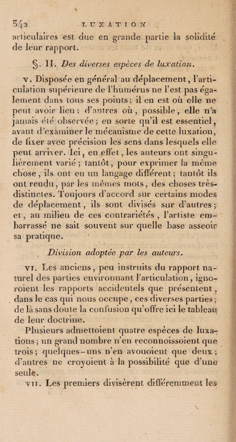 articulaires est due en grande partie îa solidité de leur rapport. §. IL Des diverses espèces de luxation. v. Disposée en general au déplacement, Parti- culation supérieure de l’humérus ne Test pas éga¬ lement dans tous ses points; il en est où elle ne peut avoir lieu; d’autres où, possible, elle n’a jamais été observée; en sorte qu’il est essentiel, ayant d’examiner le mécanisme de cette luxation, de fixer avec précision les sens dans lesquels elle peut arriver. Ici, en effet, les auteurs ont singu¬ lièrement varié ; tantôt, pour exprimer la même chose , ils ont eu un langage différent ; tantôt ils ont rendu, par les mêmes mots, des choses très- distinctes. Toujours d’accord sur certains modes de déplacement, ils sont divisés sur d’autres ; et, au milieu de ces contrariétés , l’artiste em¬ barrassé ne sait souvent sur quelle base asseoir sa pratique. ' Division adoptée par les auteurs. vi. Les anciens, peu instruits du rapport na¬ turel des parties environnant l’articulation, igno- roient les rapports accidentels que présentent, . dans le cas qui nous occupe, ces diverses parties ; de là sans doute la confusion qu’offre ici le tableau de leur doctrine. Plusieurs admettoient quatre espèces de luxa¬ tions ; un grand nombre n’en reconnoissoient que trois; quelques-uns n’en avouoient que deux; d’autres ne croyoienl à la possibilité que d’une seules. vu. Les premiers divisèrent différemment les