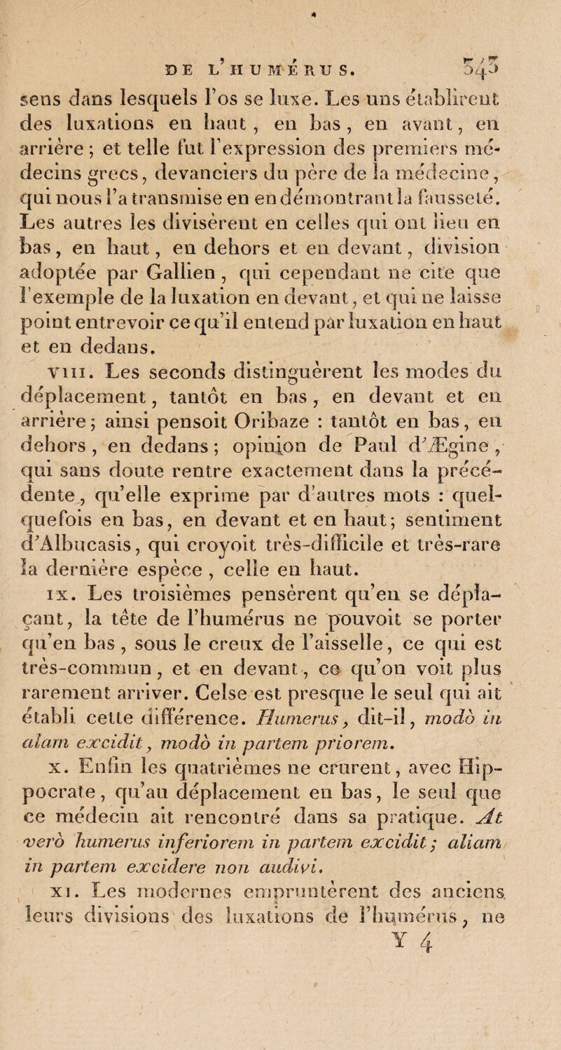 DE L!HUMÉRUS. 545 sens dans lesquels l’os se luxe. Les uns établirent des luxations eu haut , en bas , en avant, en arrière ; et telle fut l’expression des premiers mé¬ decins grecs, devanciers du père de la médecine, qui nous Ta transmise en en démontrant la fausseté. Les autres les divisèrent en celles qui ont lieu en bas, en haut, en dehors et en devant, division adoptée par Gallien , qui cependant ne cite que l’exemple de la luxation en devant, et qui ne laisse point entrevoir ce qu’il entend par luxation en haut et en dedans. vin. Les seconds distinguèrent les modes du déplacement, tantôt en bas, en devant et eu arrière; ainsi pensoit Oribaze : tantôt en bas, en dehors , en dedans ; opinion de Paul d'Ægine , qui sans doute rentre exactement dans la précé¬ dente., qu’elle exprime par d’autres mots : quel¬ quefois en bas, en devant et en haut; sentiment d’Albucasis, qui croyoit très-difficile et très-rare la dernière espèce , celle en haut. ix. Les troisièmes pensèrent qu’en se dépla¬ çant, la tête de l’humérus ne pouvoit se porter qu’en bas , sous le creux de l’aisselle, ce qui est très-commun, et en devant, ce qu’on voit plus rarement arriver. Gelse est presque le seul qui ait établi celle différence. Humérus, dit-il, modo in aiarn excidit y modo in partem priorem. x. Enfin les quatrièmes ne crurent, avec Hip¬ pocrate, qu’au déplacement en bas, le seul que ce médecin ait rencontré dans sa pratique. At vero humems inferiorem in partem excidit ; aiiam in partem excidere non audivi. xi. Les modernes empruntèrent des anciens k leurs divisions des luxations de Fhumérus, ne