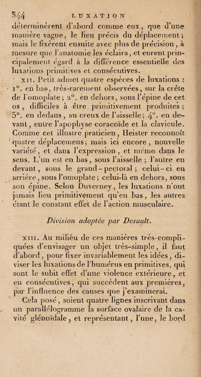 déterminèrent d’abord comme eux, que d’une manière vague, îe lieu précis du déplacement; mais îe fixèrent ensuite avec plus de précision , à mesure que I anatomie les éclaira, et eurent prin¬ cipalement égard à la différence essentielle des luxations primitives et consécutives. xii. Petit admet quatre espèces de luxations : i°. en bas*, très-rarement observées, sur la crête de l’omoplate ; 2°. en dehors, sous l’épine de cet os , difficiles à être primitivement produites ; 5°. en dedans , au creux de l’aisselle; 4°* en de¬ vant , entre l’apophyse coracoïde et la clavicule. Gomme cet illustre praticien, Heister reconiloît quatre déplacerions; mais ici encore, nouvelle variété, et dans l’expression, et même, dans le sens. L’un est en bas, sous l’aisselle ; l’autre en devant, sous le grand - pectoral ; celui-ci en arrière , sous l’omoplate ; celui-là en dehors, sous son épine. Selon Duverney, les luxations n’ont jamais lieu primitivement qu’en bas, les autres étant le constant effet de Faction musculaire. Division adoptée par Desault. xiii. Au miliéii de ces manières très-compli¬ quées d’envisager un objet très-simple, il faut d’abord, pour fixer invariablement les idées , di¬ viser les luxations de l’humérus en primitives, qui sont îe subit effet d’une violence extérieure, et en consécutives, qui succèdent aux premières, par l’influence des causes que j’examinerai. Gela posé, soient quatre lignes inscrivant dans un parallélogramme la surface ovalaire de la ca¬ vité glénoïdale7 et représentant, l’une, le bord