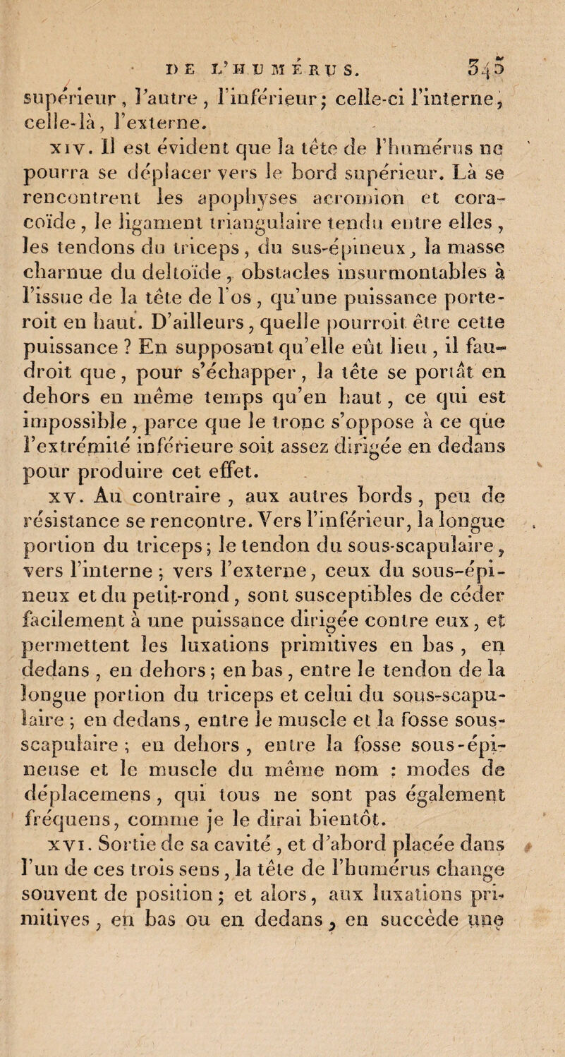 supérieur, l'autre, l'inférieur ; celle-ci l’interne, celle-là, l’externe. xiv. Il est évident que la tête de l’humérus ne pourra se déplacer vers le bord supérieur. Là se rencontrent les apophyses acromion et cora¬ coïde , le ligament triangulaire tendu entre elles , les tendons du triceps, du sus-épineux} la masse charnue du deltoïde, obstacles insurmontables à l’issue de la tète de l os, qu’une paissance porte- roit en haut. D’ailleurs, quelle pourroit être cette puissance ? En supposant qu’elle eût lieu , il fau- droit que, pour s’échapper, la tête se portât en dehors en même temps qu’en haut, ce qui est impossible, parce que le tronc s’oppose à ce que l’extrémité inférieure soit assez dirigée en dedans pour produire cet effet. xv. Au contraire , aux autres bords, peu de résistance se rencontre. Vers l’inférieur, la longue portion du triceps ; le tendon du sous-scapulaire , vers l’interne ; vers l’externe, ceux du sous-épi¬ neux et du petit-rond, sont susceptibles de céder facilement à une puissance dirigée contre eux, et permettent les luxations primitives en bas , en dedans , en dehors ; en bas , entre le tendon de la longue portion du triceps et celui du sous-scapu¬ laire ; en dedans , entre le muscle et la fosse sous- scapulaire ; en dehors, entre la fosse sous-épi- neuse et le muscle du même nom : modes de déplacemens , qui tous ne sont pas également fréquens, comme je le dirai bientôt. xvi. Sortie de sa cavité , et d’abord placée dans l’un de ces trois sens, la tête de l’humérus change souvent de position ; et alors, aux luxations pri¬ mitives , en bas ou en dedans, en succède une