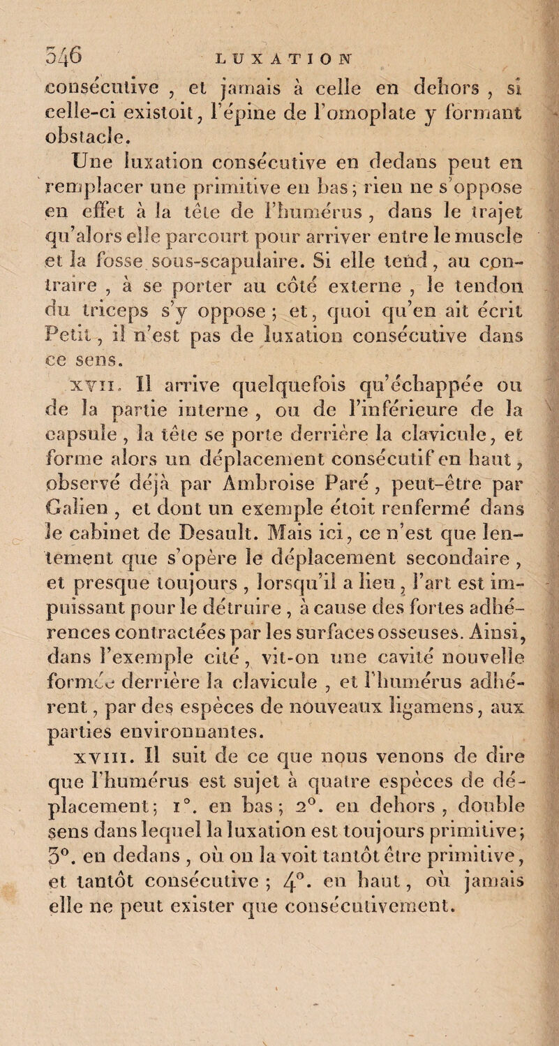 consécutive , et jamais à celle en dehors , si celle-ci existoit, l épine de l’omoplate y formant obstacle. Une luxation consécutive en dedans peut en remplacer une primitive en bas; rien ne s’oppose en effet à la tête de l’humérus , dans le trajet qu’alors elle parcourt pour arriver entre le muscle et la fosse sous-scapulaire. Si elle tend, au con¬ traire , à se porter au côté externe , le tendon du triceps s’y oppose; et, quoi qu’en ait écrit Petit, il n’est pas de luxation consécutive dans ce sens. xvii. Il arrive quelquefois qu’échappée ou de la partie interne , ou de l’inférieure de la capsule , la tête se porte derrière la clavicule, et forme alors un déplacement consécutif en haut, observé déjà par Ambroise Paré , peut-être par Galien , et dont un exemple étoit renfermé dans Je cabinet de Desault. Mais ici, ce n’est que len¬ tement que s’opère le déplacement secondaire , et presque toujours , lorsqu’il a lieu, Fart est im¬ puissant pour le détruire , à cause des fortes adhé¬ rences contractées par les surfaces osseuses. Ainsi, dans l’exemple cité, vit-on une cavité nouvelle formée derrière la clavicule , et l'humérus adhé¬ rent , par des espèces de nouveaux ligamens, aux parties environnantes. xvm. U suit de ce que nqus venons de dire que l’humérus est sujet à quatre espèces de dé¬ placement; i°. en bas; 2°. en dehors, double sens dans lequel la luxation est toujours primitive; 5°. en dedans , où on la voit tantôt être primitive, et tantôt consécutive ; 4°. en haut, où jamais elle ne peut exister que consécutivement.