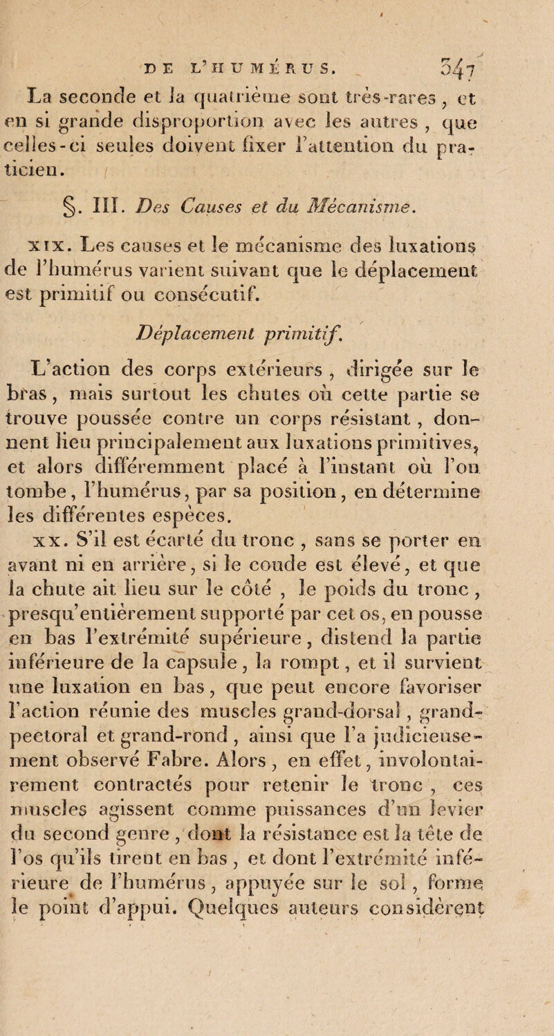 La seconde et Ja quatrième sont très-rares , et en si grande disproportion avec, les autres , que celles-ci seules doivent fixer raltention du pra¬ ticien. §>. III. Des Causes et du Mécanisme. xix. Les causes et le mécanisme des luxations de l’humérus varient suivant que le déplacement est primitif ou consécutif. Déplacement primitif. L’action des corps extérieurs , dirigée sur le bras, mais surtout les chutes où cette partie se trouve poussée contre un corps résistant, don¬ nent lieu principalement aux luxations primitives, et alors différemment placé à l’instant où l’on tombe, l’humérus, par sa position, en détermine les différentes espèces. xx. S’il est écarté du tronc , sans se porter en avant ni en arrière, si le coude est élevé, et que la chute ait lieu sur le côté , le poids du tronc , presqu’entièrement supporté par cet os, en pousse en bas l’extrémité supérieure , distend la partie inférieure de la capsule, la rompt, et il survient une luxation en bas, que peut encore favoriser l’action réunie des muscles grand-dorsal , grand- pectoral et grand-rond , ainsi que l’a judicieuse¬ ment observé Fabre. Alors , en effet, involontai¬ rement contractés pour retenir îe troue , ces muscles agissent comme puissances d’un levier du second genre , dont la résistance est la tête de l’os qu’ils tirent en bas , et dont l’extrémité infé¬ rieure de l’humérus, appuyée sur le sol, forme le point d’appui. Quelques auteurs considèrent