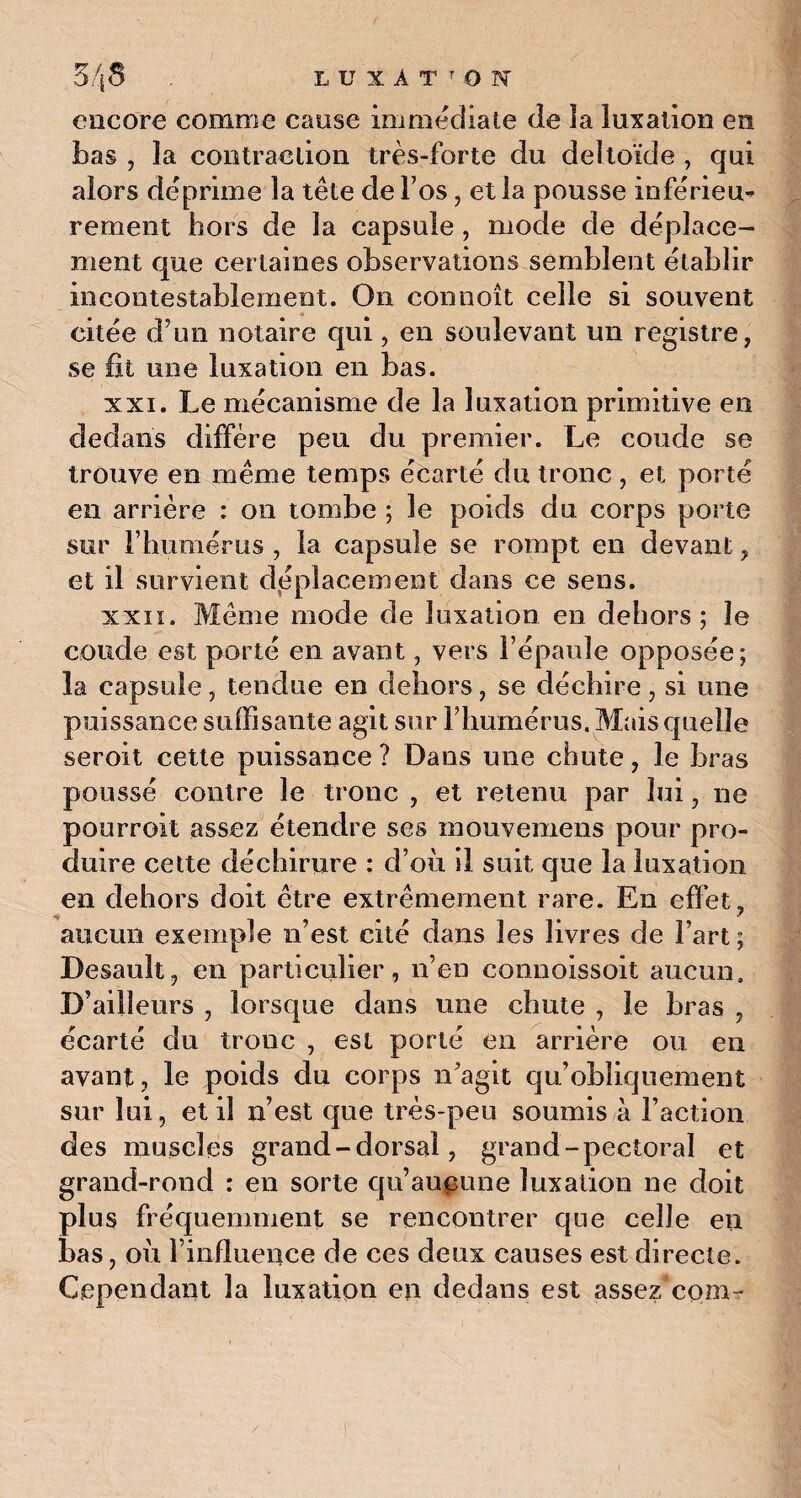 encore comme cause immédiate de la luxation en bas , la contraction très-forte du deltoïde , qui alors déprime la tête de Fos, et la pousse inférieu¬ rement hors de la capsule, mode de déplace¬ ment que certaines observations semblent établir incontestablement. On eonnoît celle si souvent citée d’un notaire qui, en soulevant un registre, se fit une luxation en bas. xxi. Le mécanisme de la luxation primitive en dedans diffère peu du premier. Le coude se trouve en même temps écarté du tronc , et porté en arrière : on tombe ; le poids du corps porte sur l’humérus , la capsule se rompt en devant, et il survient déplacement dans ce sens. xxii. Même mode de luxation en dehors; le coude est porté en avant, vers l’épaule opposée; la capsule, tendue en dehors, se déchire, si une puissance suffisante agit sur F humérus. Mais quelle seroit cette puissance ? Dans une chute, le bras poussé contre le tronc , et retenu par lui, ne pourroit assez étendre ses mouvemens pour pro¬ duire cette déchirure : d’où il suit que la luxation en dehors doit être extrêmement rare. En effet. * aucun exemple n’est cité dans les livres de Fart ; Desault, en particulier, n’en connoissoit aucun. D’ailleurs , lorsque dans une chute , le bras , écarté du tronc , est porté en arrière ou en avant, le poids du corps n’agit qu’obliquement sur lui, et il n’est que très-peu soumis à Faction des muscles grand - dorsal, grand-pectoral et grand-rond : en sorte qu’aucune luxation ne doit plus fréquemment se rencontrer que celle en bas, où l’influence de ces deux causes est directe. Cependant la luxation en dedans est assez com-
