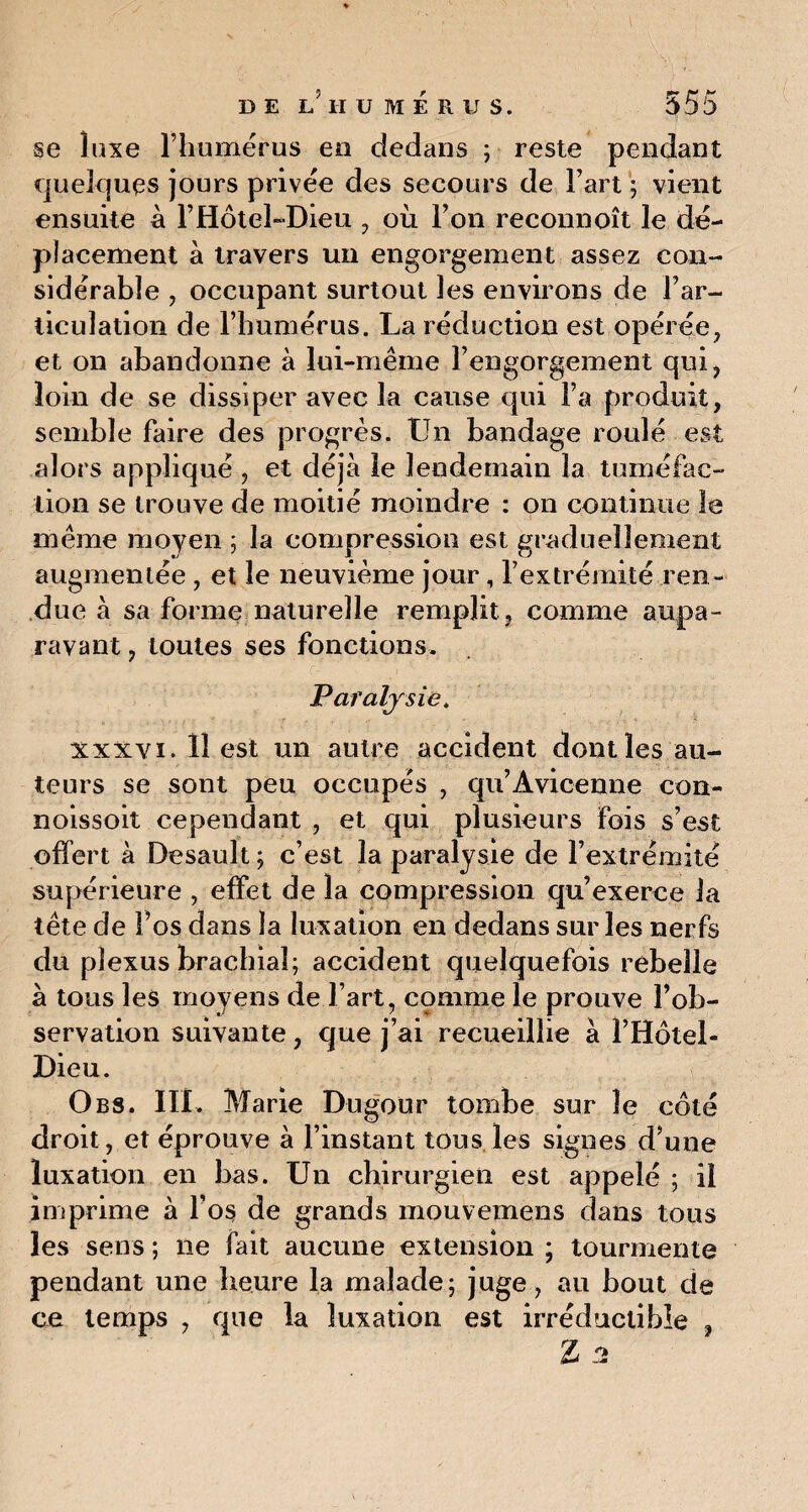 se luxe l’humérus eo dedans ; reste pendant quelques jours privée des secours de l’art ; vient ensuite à l’Hôtel-Dieu , où l’on reconnoît le dé¬ placement à travers un engorgement assez con¬ sidérable , occupant surtout les environs de l’ar¬ ticulation de l’humérus. La réduction est opérée, et on abandonne à lui-même l’engorgement qui, loin de se dissiper avec la cause qui l’a produit, semble faire des progrès. Un bandage roulé est alors appliqué , et déjà le lendemain la tuméfac¬ tion se trouve de moitié moindre : on continue le même moyen ; la compression est graduellement augmentée , et le neuvième jour, l’extrémité ren¬ due à sa forme naturelle remplit , comme aupa¬ ravant , toutes ses fonctions. Paralysie. xxxvi. 11 est un autre accident dont les au¬ teurs se sont peu occupés , qu’Avicenne con- noissoit cependant , et qui plusieurs fois s’est offert à Desault ; c’est la paralysie de l’extrémité supérieure , effet de la compression qu’exerce la tête de l’os dans la luxation en dedans sur les nerfs du plexus brachial; accident quelquefois rebelle à tous les moyens de l’art, comme le prouve l’ob¬ servation suivante, que j’ai recueillie à l’Hôtel- Dieu. O bs. III. Marie Dugour tombe sur le côté droit, et éprouve à l’instant tous les signes d’une luxation en bas. Un chirurgien est appelé ; il imprime à l’os de grands mouvemens dans tous les sens ; ne fait aucune extension ; tourmente pendant une heure la malade; juge, au bout de ce temps , que la luxation est irréductible , Z u