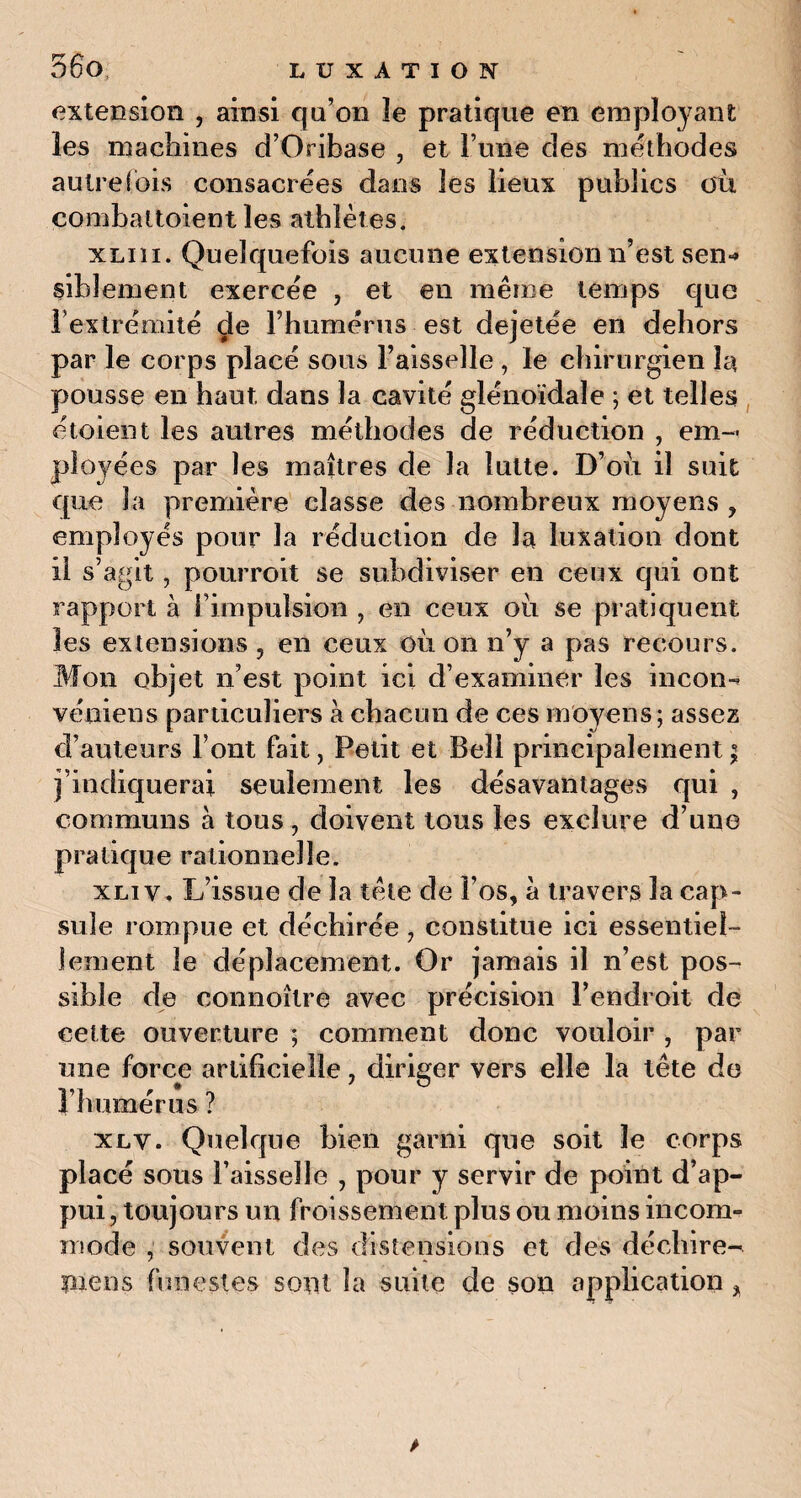 extension , ainsi qu’on îe pratique en employant les machines d’Oribase , et l’une des méthodes autrefois consacrées dans îes lieux publics où combaltoient les athlètes. xliii. Quelquefois aucune extension n’est sen-» siblement exercée , et en même temps que l’extrémité de l’humérus est dejetée en dehors par le corps placé sous l’aisselle , le chirurgien la pousse en haut dans la cavité glénoïdale ; et telles étoient les autres méthodes de réduction , em¬ ployées par les maîtres de la lutte. D’où il suit que la première classe des nombreux moyens ? employés pour la réduction de la luxation dont il s’agit, pourroit se subdiviser en ceux qui ont rapport à l’impulsion , en ceux où se pratiquent les extensions , en ceux où on n’y a pas recours. Mon objet n’est point ici d’examiner les incon-t véniens particuliers à chacun de ces moyens; assez d’auteurs Font fait, Petit et Bell principalement ; j’indiquerai seulement les désavantages qui , communs à tous i doivent tous les exclure d’une pratique rationnelle. xliv, L’issue de la tête de l’os, à travers la cap¬ sule rompue et déchirée , constitue ici essentiel¬ lement îe déplacement. Or jamais il n’est pos¬ sible de connoître avec précision l’endroit de cette ouverture ; comment donc vouloir , par une force artificielle F humérus ? xlv. Quelque bien garni que soit le corps placé sous l’aisselle , pour y servir de point d’ap¬ pui, toujours un froissement plus ou moins incom¬ mode , souvent des distensions et des déchire- pieu s funestes sopt la suite de son application * , diriger vers elle la tête do