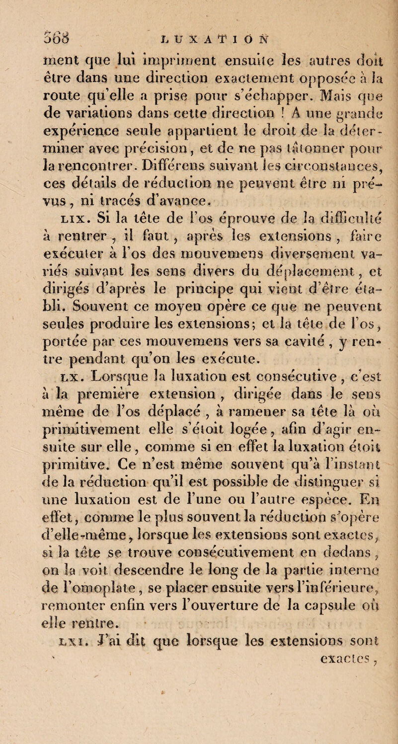 f? /■> ment que lui impriment ensuite les autres doit être dans une direction exactement opposée à la route qu’elle a prise pour s’échapper. Mais que de variations dans cette direction ! A une grande expérience seule appartient le droit de la déter¬ miner avec précision, et de ne pas tâtonner pour la rencontrer. Bifférens suivant les circonstances, ces détails de réduction ne peuvent être ni pré¬ vus, ni tracés d’avance. lix. Si la tête de l’os éprouve de la difficulté à rentrer , il faut, après les extensions , faire exécuter à l’os des mouvemens diversement va¬ riés suivant les sens divers du déplacement, et dirigés d’après le principe qui vient d’être éta¬ bli. Souvent ce moyen opère ce que ne peuvent seules produire les extensions; et la tête de l’os, portée par ces mouvemens vers sa cavité , y ren¬ tre pendant qu’on les exécute. ix. Lorsque la luxation est consécutive , c’est a la première extension , dirigée dans le sens même de l’os déplacé , à ramener sa tête là où primitivement elle s’éloit logée, afin d’agir en¬ suite sur elle , comme si en effet la luxation étoit primitive. Ce n’est même souvent qu’à l’iuslant de la réduction qu’il est possible de distinguer si une luxation est de l’une ou l’autre espèce. En effet, comme le plus souvent la réduction s'opère d’elle-même y lorsque les extensions sont exactes, si la tête se trouve consécutivement en dedans , on la voit descendre le long de la partie interne de J’omoplate, se placer ensuite vers l’inférieure, remonter enfin vers l’ouverture de la capsule où elle rentre. lxi. J’ai dit que lorsque les extensions sont ' exactes,