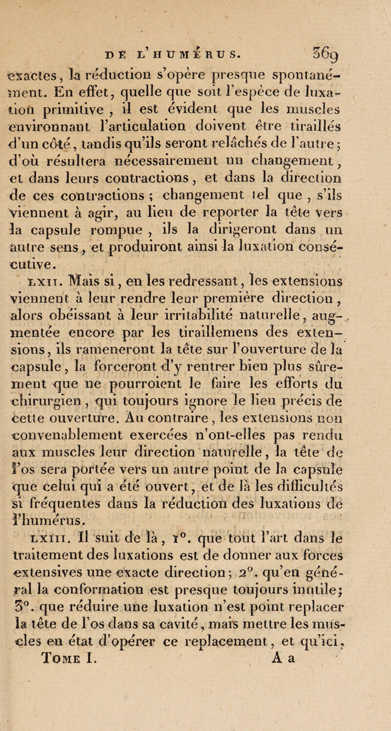 exactes, la réduction s’opère presque spontané¬ ment. En effet, quelle que soit l’espèce de luxa¬ tion primitive , il est évident que les muscles environnant l’articulation doivent être tiraillés d’un côté, tandis qu’ils seront relâchés de l’autre ; d’où résultera nécessairement un changement, et dans leurs contractions, et dans la direction de ces contractions ; changement tel que , s’ils viennent à agir, au lieu de reporter la tête vers la capsule rompue , ils la dirigeront dans un autre sens, et produiront ainsi la luxation consé¬ cutive. nxiT. Mais si, en les redressant, les extensions viennent à leur rendre leur première direction , alors obéissant à leur irritabilité naturelle, aug¬ mentée encore par les tiraillemens des exten¬ sions, ils ramèneront la tête sur l’ouverture de la capsule , la forceront d’y rentrer bien plus sûre¬ ment que lie pourroient le faire les efforts du chirurgien, qui toujours ignore le lieu précis de cette ouverture. Au contraire , les extensions non convenablement exercées 11’ont-elles pas rendu aux muscles leur direction naturelle, la tête de l’os sera portée vers un autre point de la capsule que celui qui a été ouvert, et de là les difficultés si fréquentes dans la réduction des luxations de l’humérus. Lxm. Il suit de là, ï°. que tout l’art dans le traitement des luxations est de donner aux forces extensives une exacte direction; 20. qu’en géné¬ ral la conformation est presque toujours inutile} 3°. que réduire une luxation n’est point replacer la tête de l’os dans sa cavité, mais mettre les mus¬ cles en état d’opérer ce replacement, et qu’icu