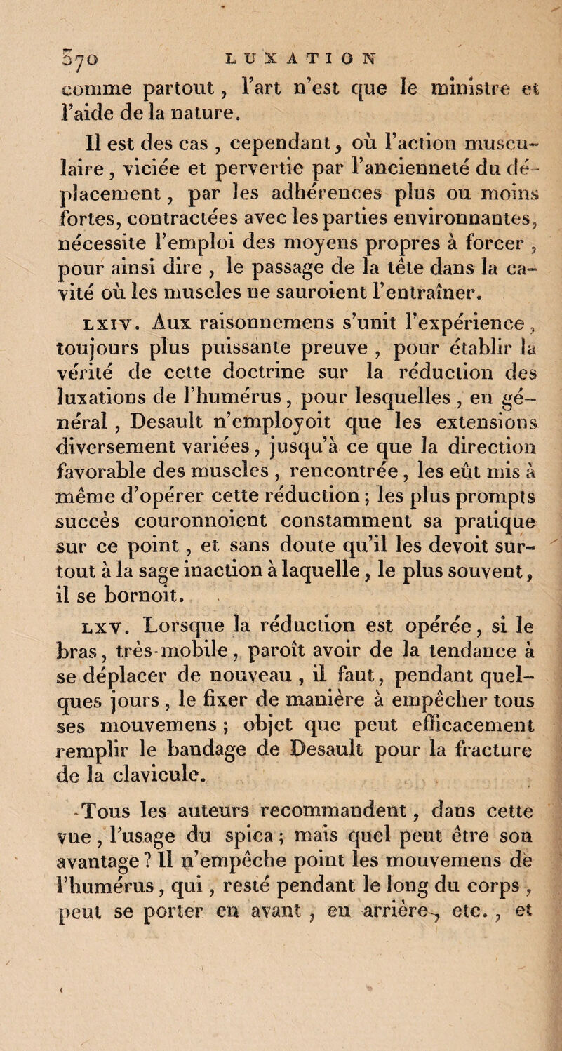 comme partout, l’art n’est que le ministre et l’aide de la nature. 11 est des cas , cependant, où l’action muscu¬ laire , viciée et pervertie par l’ancienneté du dé¬ placement , par les adhérences plus ou moins fortes, contractées avec les parties environnantes, nécessite l’emploi des moyens propres à forcer , pour ainsi dire , le passage de la tête dans la ca- vité où les muscles ne sauroient l’entraîner. lxiv. Aux raisonnemens s’unit l’expérience , toujours plus puissante preuve , pour établir la vérité de cette doctrine sur la réduction des luxations de l’humérus, pour lesquelles , en gé¬ néral , Desault n’employoit que les extensions diversement variées, jusqu’à ce que la direction favorable des muscles , rencontrée, les eût mis à même d’opérer cette réduction ; les plus prompts succès couronnaient constamment sa pratique sur ce point, et sans doute qu’il les devoit sur¬ tout à la sage inaction à laquelle, le plus souvent 9 il se bornoit. lxy. Lorsque la réduction est opérée, si le bras, très-mobile, paroît avoir de la tendance à se déplacer de nouveau , il faut, pendant quel¬ ques jours , le fixer de manière à empêcher tous ses mouvemens ; objet que peut efficacement remplir le bandage de Desault pour la fracture de la clavicule. Tous les auteurs recommandent, dans cette vue, l’usage du spica ; mais quel peut être son avantage ? Il empêche point les mouvemens de l’humérus, qui, resté pendant le long du corps , peut se porter en avant , en arrière-, etc. , et <