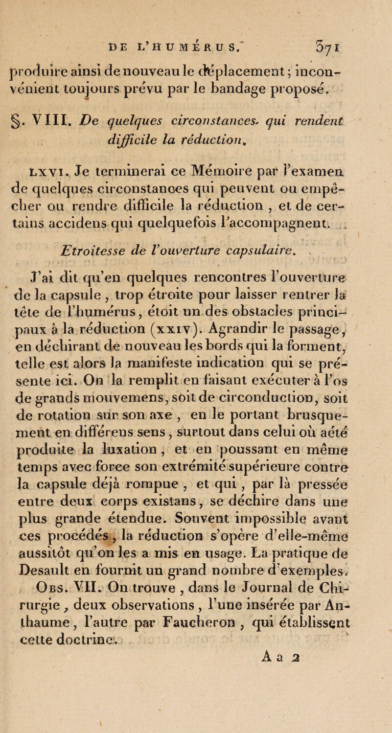 DE L’HUMÉRUS,' 57 ï produire ainsi denouveaule déplacement; incon¬ vénient toujours prévu par le bandage proposé. §. VIII. De quelques circonstances- qui rendent difficile la réduction. Lxvi. Je terminerai ce Mémoire par Fexamen de quelques circonstances qui peuvent ou empê¬ cher ou rendre difficile la réduction , et de cer¬ tains accidens qui quelquefois l'accompagnent. Etroitesse de Vouverture capsulaire. J’ai dit qu’en quelques rencontres l’ouverture de la capsule , trop étroite pour laisser rentrer la tête de l’humérus, étoit un des obstacles princi¬ paux à la réduction (xxiv). Agrandir le passage, en déchirant de nouveau les bords qui la forment, telle est alors la manifeste indication qui se pré¬ sente ici. On la remplit en faisant exécutera l’os de grands mouvemens, soit de circonduction, soit de rotation sur son axe , en le portant brusque¬ ment en différens sens, surtout dans celui où aété produite la luxation , et en poussant en même temps avec force son extrémité supérieure contre la capsule déjà rompue , et qui, par là pressée entre deux corps existans, se déchire dans une plus grande étendue. Souvent impossible avant ces procédés, la réduction s’opère d’elle-même aussitôt qu’on les a mis en usage. La pratique de Desault en fournit un grand nombre d’exemples . Obs. VII. On trouve , dans le Journal de Chi¬ rurgie ? deux observations , l’une insérée par An- thaume, l’autre par Faucheron , qui établissent cette doctrine.