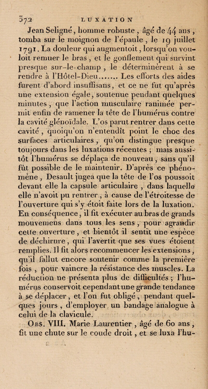 0J2 Jean Seligné, homme robuste , âge de 44 ans , tomba sur le moignon de l’épaule , le 19 juillet 1791. La douleur qui augmentent, lorsqu’on vou- loit remuer le bras , et le gonflement qui survint presque sur-le-champ , le déterminèrent à se rendre à l’Hôtel-Dieu...Les efforts des aides furent d’abord insuffisans, et ee ne fut qu’après une extension égale, soutenue pendant quelques minutes , que l’action musculaire ranimée per¬ mit enfin de ramener la tête de l’humérus contre la cavité glénoïdale. L’os parut rentrer dans cette cavité , quoiqu’on n’entendît point le choc des surfaces articulaires , qu’on distingue presque toujours dans les luxations récentes ; mais aussi¬ tôt l’humérus se déplaça de nouveau, sans qu’il fut possible de le maintenir. D’après ce phéno¬ mène , Desault jugea que la tête de l’os poussoit devant elle la capsule articulaire , dans laquelle elle n’avoit pu rentrer , a cause de l’étroitesse de l’ouverture qui s’y étoit faite lors de la luxation. En conséquence, il fit exécuter au bras de grands mouvemens dans tous les sens , pour agrandir celte ouverture, et. bientôt il sentit une espèce de déchirure, qui l’avertit que ses vues étoient remplies. Il fit alors recommencer les extensions, qu’il fallut encore soutenir comme la première fois , pour vaincre la résistance des muscles. La réduction 11e présenta plus de difficultés ; l’hu¬ mérus conservoit cependant une grande tendance à se déplacer, et l’on fut obligé, pendant quel¬ ques jours , d’employer un bandage analogue à celui de la clavicule. Obs. VIII. Marie Laurentier , âgé de 60 ans , fit une chute sur le coude droit, et se luxa l’hu-