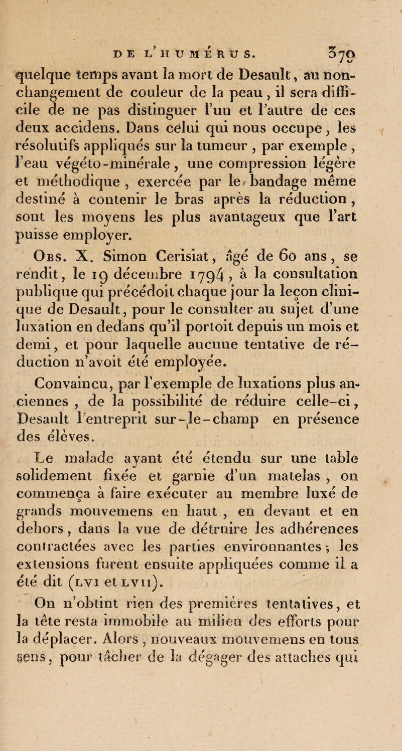 DE L’ilUMÉRUS. 3^0 quelque temps avant la mort de Desault, au non- changement de couleur de la peau, il sera diffi¬ cile de ne pas distinguer l’un et l’autre de ces deux accidens. Dans celui qui nous occupe, les résolutifs appliqués sur la tumeur , par exemple , Feau végéto - minérale , une compression légère et méthodique , exercée par le bandage même destiné à contenir le bras après la réduction , sont les moyens les plus avantageux que Fart puisse employer. Obs. X. Simon Cerisiat, âgé de 60 ans, se rendit, le 19 décembre 1794? à la consultation publique qui précédoit chaque jour la leçon clini¬ que de Desault, pour le consulter au sujet d’une luxation en dedans qu’il portoit depuis un mois et demi, et pour laquelle aucune tentative de ré¬ duction n’avoit été employée. Convaincu, par l’exemple de luxations plus an« ciennes , de la possibilité de réduire celle-ci, Desault l’entreprit sur-le-champ en présence des élèves. Le malade ayant été étendu sur une table solidement fixée et garnie d’un matelas , on commença à faire exécuter au membre luxé de grands mouvemens en haut , en devant et en dehors , dans la vue de détruire les adhérences contractées avec les parties environnantes ; les extensions furent ensuite appliquées comme il a été dit (lvi etLvn). On n’obtint rien des premières tentatives, et la tête resta immobile au milieu des efforts pour la déplacer. Alors , nouveaux mouvemens en tous sens, pour tâcher de la dégager des attaches qui