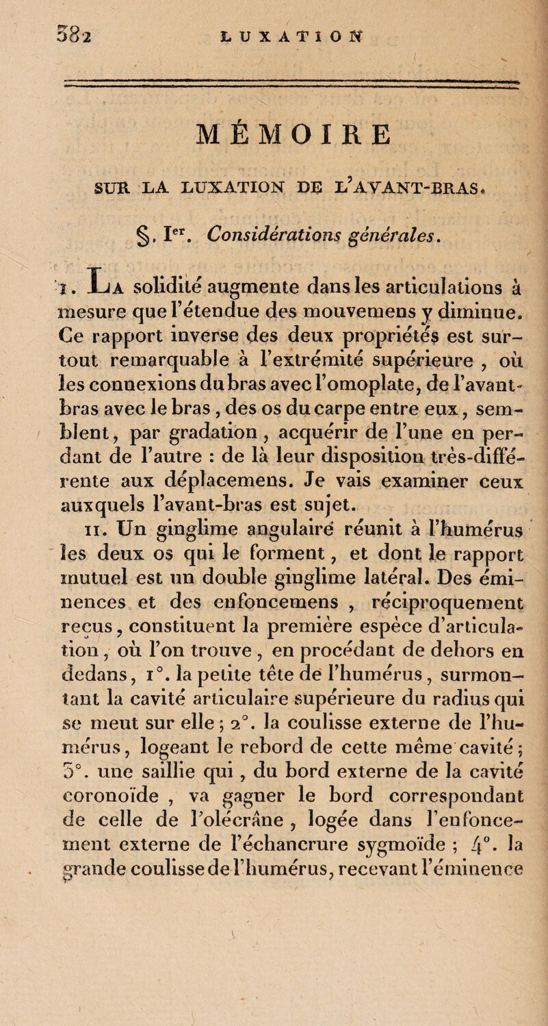 MÉMOIRE SUR U A LUXATION DE L5 AYANT-BRAS * §. Ier. Considérations générales. ' ^ TT* I. Jua solidité augmente dans les articulations à mesure que l’étendue des mouvemens y diminue. Ce rapport inverse des deux propriétés est sur¬ tout remarquable à l’extrémité supérieure , où les conuexions du bras avec l’omoplate, de lavant* bras avec le bras , des os du carpe entre eux, sem¬ blent, par gradation, acquérir de l’une en per¬ dant de l’autre : de là leur disposition très-diffé¬ rente aux déplacemens. Je vais examiner ceux auxquels l’avant-bras est sujet. ii. Un ginglime angulaire réunit à l’humérus les deux os qui le forment, et dont le rapport mutuel est un double ginglime latéral. Des émi¬ nences et des enfoncemens , réciproquement reçus ? constituent la première espèce d’articula¬ tion , où l’on trouve , en procédant de dehors en dedans, i°. la petite tête de l’humérus, surmon¬ tant la cavité articulaire supérieure du radius qui se meut sur elle; 2°. la coulisse externe de l’hu¬ mérus, logeant le rebord de cette même cavité; 5°. une saillie qui , du bord externe de la cavité coronoïde , va gagner le bord correspondant de celle de l’olécrane , logée dans renfonce¬ ment externe de l’échancrure sygmoïde ; 4°* la grande coulisse de l’humérus, recevant l’éminence i