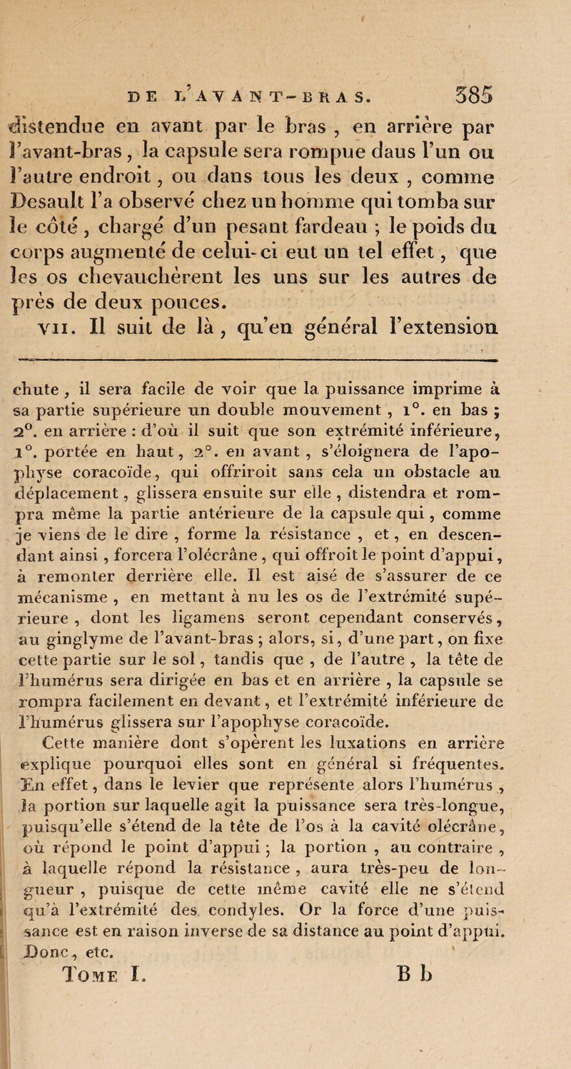 distendue en avant par le bras , en arrière par Favant-bras, la capsule sera rompue daus l’un ou Fautre endroit, ou dans tous les deux , comme Desault Fa observé chez un homme qui tomba sur le côté , chargé d’un pesant fardeau ; le poids du corps augmenté de celui-ci eut un tel effet, que les os chevauchèrent les uns sur les autres de près de deux pouces. vu. Il suit de là, qu’en général l’extension chute , il sera facile de voir que la puissance imprime à sa partie supérieure un double mouvement , i°. en bas ; 2°. en arrière : d’où il suit que son extrémité inférieure, l°. portée en haut, 2°. en avant , s’éloignera de l’apo¬ physe coracoïde, qui offriroit sans cela un obstacle au déplacement, glissera ensuite sur elle , distendra et rom¬ pra même la partie antérieure de la capsule qui, comme je viens de le dire , forme la résistance , et, en descen¬ dant ainsi , forcera l’olécrane , qui offroitle point d’appui, à remonter derrière elle. Il est aisé de s’assurer de ce mécanisme , en mettant à nu les os de l’extrémité supé¬ rieure , dont les ligamens seront cependant conservés, au ginglyme de l’avant-bras ; alors, si, d’une part, on fixe cette partie sur le sol, tandis que , de l’autre , la tête cle l’humérus sera dirigée en bas et en arrière , la capsule se rompra facilement en devant, et l’extrémité inférieure de l’humérus glissera sur l’apophyse coracoïde. Cette manière dont s’opèrent les luxations en arrière explique pourquoi elles sont en général si fréquentes. En effet, dans le levier que représente alors l’humérus , la portion sur laquelle agit la puissance sera très-longue, puisqu’elle s’étend de la tête de l’os à la cavité olécrane, où répond le point d’appui ; la portion , au contraire , à laquelle répond la résistance , aura très-peu de lon ¬ gueur , puisque de cette même cavité elle ne s’étend qu’à l’extrémité des condyles. Or la force d’une puis¬ sance est en raison inverse de sa distance au point d’appui. Donc, etc. Tome I. B b