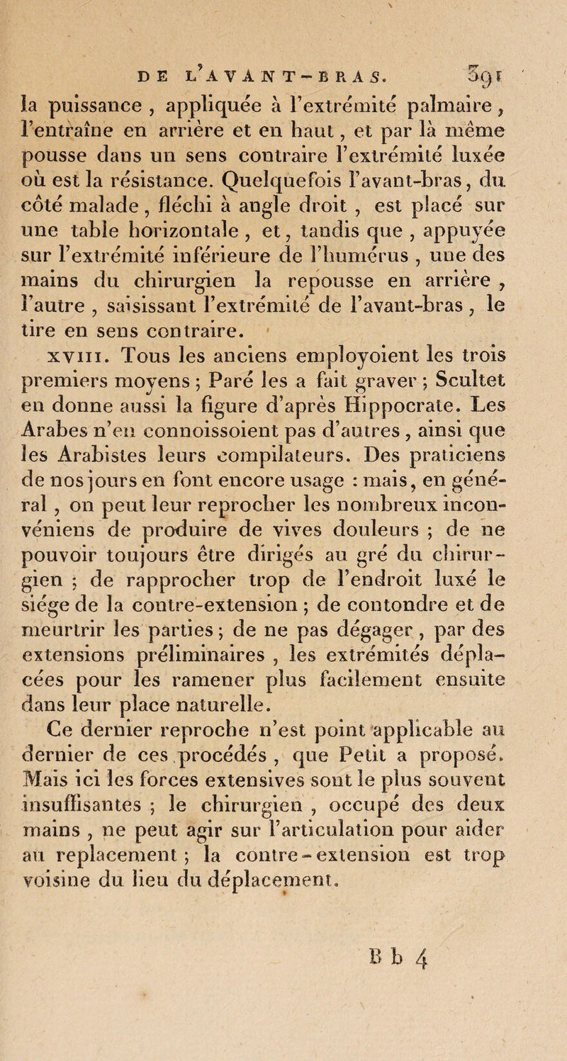 la puissance , appliquée à l’extrémité palmaire , l’entraîne en arrière et en haut, et par là même pousse dans un sens contraire l’extrémité luxée où est la résistance. Quelquefois l’avant-bras, du côté malade , fléchi à angle droit , est placé sur une table horizontale , et, tandis que , appuyée sur l’extrémité inférieure de l’humérus , une des mains du chirurgien la repousse en arrière , l’autre , saisissant l’extrémité de l’avant-bras , le tire en sens contraire. xvin. Tous les anciens employoient les trois premiers moyens ; Paré les a fait graver ; Scultet en donne aussi la figure d’après Hippocrate. Les Arabes n’en connoissoient pas d’autres , ainsi que les Arabistes leurs compilateurs. Des praticiens de nos jours en font encore usage : mais, en géné¬ ral , on peut leur reprocher les nombreux iricon- véniens de produire de vives douleurs ; de ne pouvoir toujours être dirigés au gré du chirur¬ gien ; de rapprocher trop de l’endroit luxé le siège de la contre-extension ; de contondre et de meurtrir les parties ; de ne pas dégager , par des extensions préliminaires , les extrémités dépla¬ cées pour les ramener plus facilement ensuite dans leur place naturelle. Ce dernier reproche n’est point applicable au dernier de ces procédés , que Petit a proposé. Mais ici les forces extensives sont le plus souvent insuffisantes ; le chirurgien , occupé des deux mains , ne peut agir sur l’articulation pour aider au replacement; la contre-extension est trop voisine du lieu du déplacement.