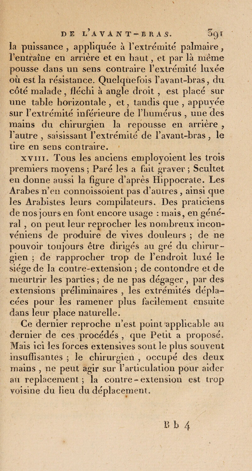 la puissance , appliquée à l’extrémité palmaire , l’entraîne en arrière et en haut, et par là même pousse dans un sens contraire l’extrémité luxée où est la résistance. Quelquefois l’avant-bras, du côté malade , fléchi à angle droit , est placé sur une table horizontale , et, tandis que , appuyée sur l’extrémité inférieure de l’humérus , une des mains du chirurgien la repousse en arrière , l’autre , saisissant l’extrémité de l’avant-bras , le tire en sens contraire. xvin. Tous les anciens employoient les trois premiers moyens ; Paré les a fait graver ; Scultet en donne aussi la figure d’après Hippocrate. Les Arabes n’en connoissoient pas d’autres , ainsi que les Arabistes leurs compilateurs. Des praticiens de nos jours en font encore usage : mais, en géné¬ ral , on peut leur reprocher les nombreux iricon- véniens de produire de vives douleurs ; de ne pouvoir toujours être dirigés au gré du chirur¬ gien ; de rapprocher trop de l’endroit luxé le siège de la contre-extension ; de contondre et de meurtrir les parties ; de ne pas dégager , par des extensions préliminaires , les extrémités dépla¬ cées pour les ramener plus facilement ensuite dans leur place naturelle. Ce dernier reproche n’est point applicable au dernier de ces procédés , que Petit a proposé. Mais ici les forces extensives sont le plus souvent insuffisantes ; le chirurgien , occupé des deux mains , ne peut agir sur l’articulation pour aider au replacement; la contre-extension est trop voisine du lieu du déplacement.