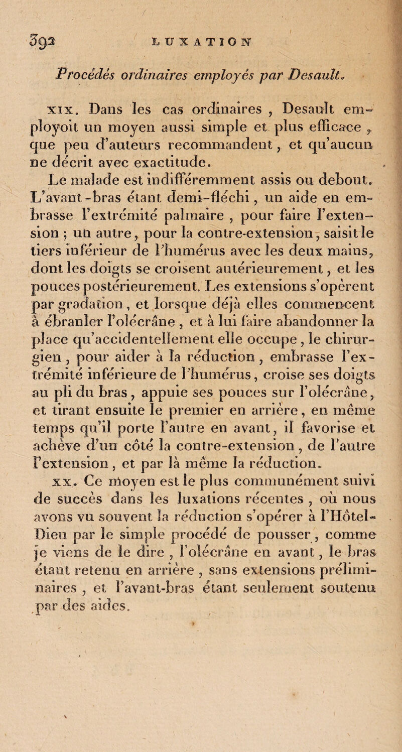Procédés ordinaires employés par Desault« xix. Dans les cas ordinaires , Desault em- ployoit un moyen aussi simple et plus efficace r que peu d’auteurs recommandent, et qu’aucun ne décrit avec exactitude. Le malade est indifféremment assis ou debout. L’avant-bras étant demi-fléchi, un aide en em¬ brasse l’extrémité palmaire , pour faire l’exten¬ sion ; un autre, pour la contre-extension, saisit le tiers inférieur de l'humérus avec les deux mains, dont les doigts se croisent antérieurement, et les pouces postérieurement. Les extensions s’opèrent par gradation, et lorsque déjà elles commencent à ébranler I’olécrâne , et à lui faire abandonner la place qu’accidentellement elle occupe , le chirur¬ gien , pour aider à la réduction , embrasse l’ex¬ trémité inférieure de 1 humérus, croise ses doigts au pli du bras , appuie ses pouces sur l’olécrane, et tirant ensuite le premier en arrière, en même temps qu’il porte l’autre en avant, il favorise et achève d’un côté la contre-extension, de l’autre Fextension, et par là même la réduction. xx. Ce moyen est le plus communément suivi de succès dans les luxations récentes , où nous avons vu souvent la réduction s’opérer à F Hôtel- Dieu par le simple procédé de pousser, comme je viens de le dire , F olécrane en avant, le bras étant retenu en arrière , sans extensions prélimi¬ naires , et F avant-bras étant seulement soutenu par tles aides.