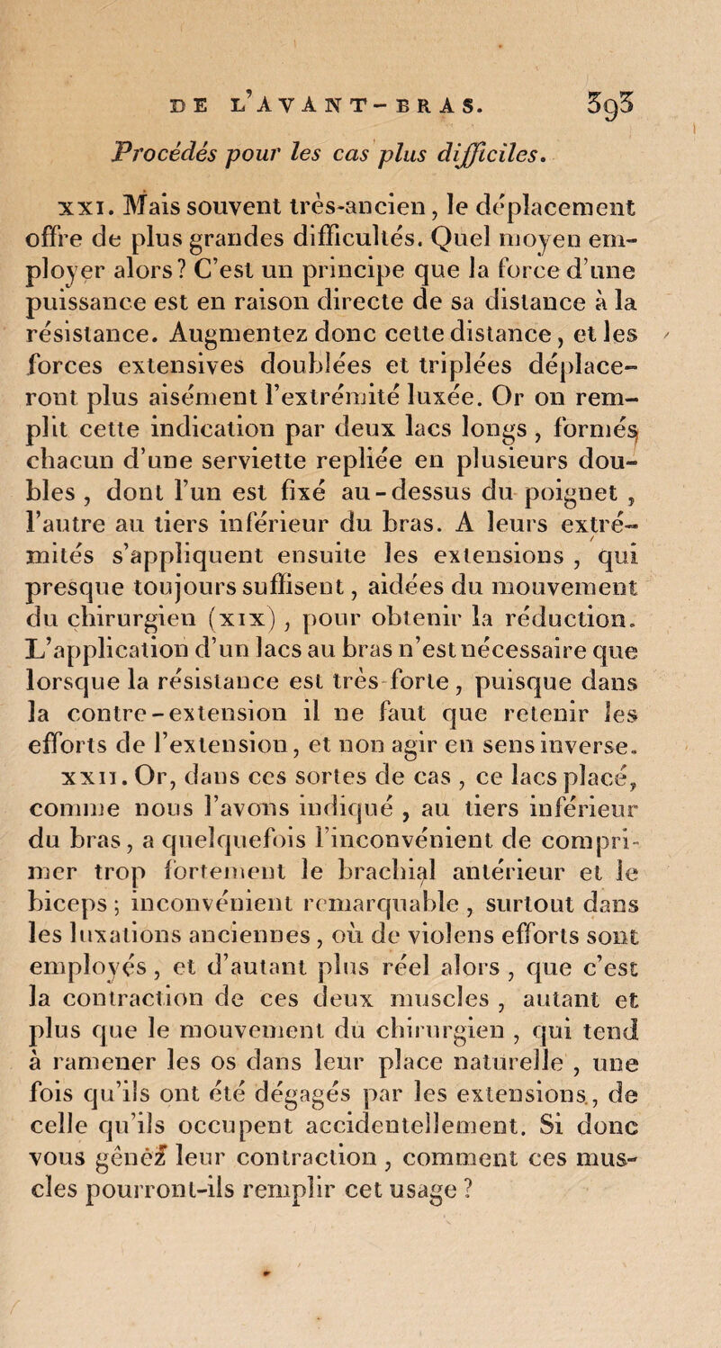 B E L'A VA N T- B R A S. Procédés pour les cas plus difficiles. xxi. Mais souvent très-ancien, le déplacement offre de plus grandes difficultés. Quel moyen em¬ ployer alors? C’est un principe que la force d une puissance est en raison directe de sa distance à la résistance. Augmentez donc cette distance, et les forces extensives doublées et triplées déplace¬ ront plus aisément l’extrémité luxée. Or on rem¬ plit cette indication par deux lacs longs , formée chacun d’une serviette repliée en plusieurs dou¬ bles , dont l’un est fixé au-dessus du poignet , l’autre au tiers inférieur du bras. A leurs extré¬ mités s’appliquent ensuite les extensions , qui presque toujours suffisent, aidées du mouvement du chirurgien (xix) , pour obtenir la réduction. L’application d’un lacs au bras n’est nécessaire que lorsque la résistance est très forte, puisque dans la contre-extension il ne faut que retenir les efforts de l’extension, et non agir en sens inverse. xxii. Or, dans ces sortes de cas , ce lacs placé, comme nous l’avons indiqué , au tiers inférieur du bras, a quelquefois l’inconvénient de compri¬ mer trop fortement le brachial antérieur et le biceps ; inconvénient remarquable , surtout dans les luxations anciennes , ou de violens efforts sont employés, et d’autant plus réel alors , que c’est la contraction de ces deux muscles , autant et plus que le mouvement du chirurgien , qui tend à ramener les os dans leur place naturelle , une fois qu’ils ont été dégagés par les extensions., de celle qu’ils occupent accidentellement. Si donc vous gêne# leur contraction , comment ces mus¬ cles pourront-ils remplir cet usage ?