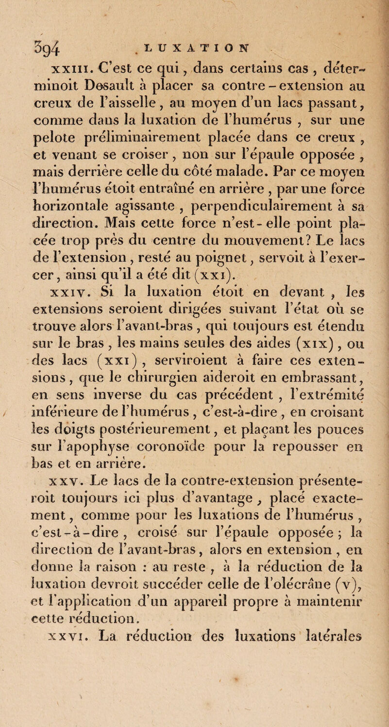 xxiii. C’est ce qui, dans certains cas , déter¬ minent Desault à placer sa contre - extension au creux de l’aisselle , au moyen d’un lacs passant , comme dans la luxation de l’humérus , sur une pelote préliminairement placée dans ce creux , et venant se croiser , non sur l’épaule opposée , mais derrière celle du côté malade. Par ce moyen l’humérus étoit entraîné en arrière , par une force horizontale agissante , perpendiculairement à sa direction. Mais cette force n’est-elle point pla¬ cée trop près du centre du mouvement? Le lacs de l’extension , resté au poignet , servoit à l’exer¬ cer, ainsi qu’il a été dit (xxi). xxiv. Si la luxation étoit en devant , les extensions seroient dirigées suivant l’état où se trouve alors l’avant-bras , qui toujours est étendu sur le bras , les mains seules des aides (xix), ou des lacs (xxi) , serviroient à faire ces exten¬ sions, que le chirurgien aideroit en embrassant, en sens inverse du cas précédent , l’extrémité inférieure de l’humérus , c’est-à-dire , en croisant les doigts postérieurement, et plaçant les pouces sur l'apophyse coronoïde pour la repousser en bas et en arrière. xxv. Le lacs de la contre-extension présente- roit toujours ici plus d’avantage , placé exacte¬ ment , comme pour les luxations de l’humérus , c’est-à-dire, croisé sur l’épaule opposée; la direction de l’avant-bras, alors en extension , en donne la raison : au reste , à la réduction de la luxation devroit succéder celle de l'olécrane (v), et l’application d’un appareil propre à maintenir cette réduction. xxvi. La réduction des luxations latérales