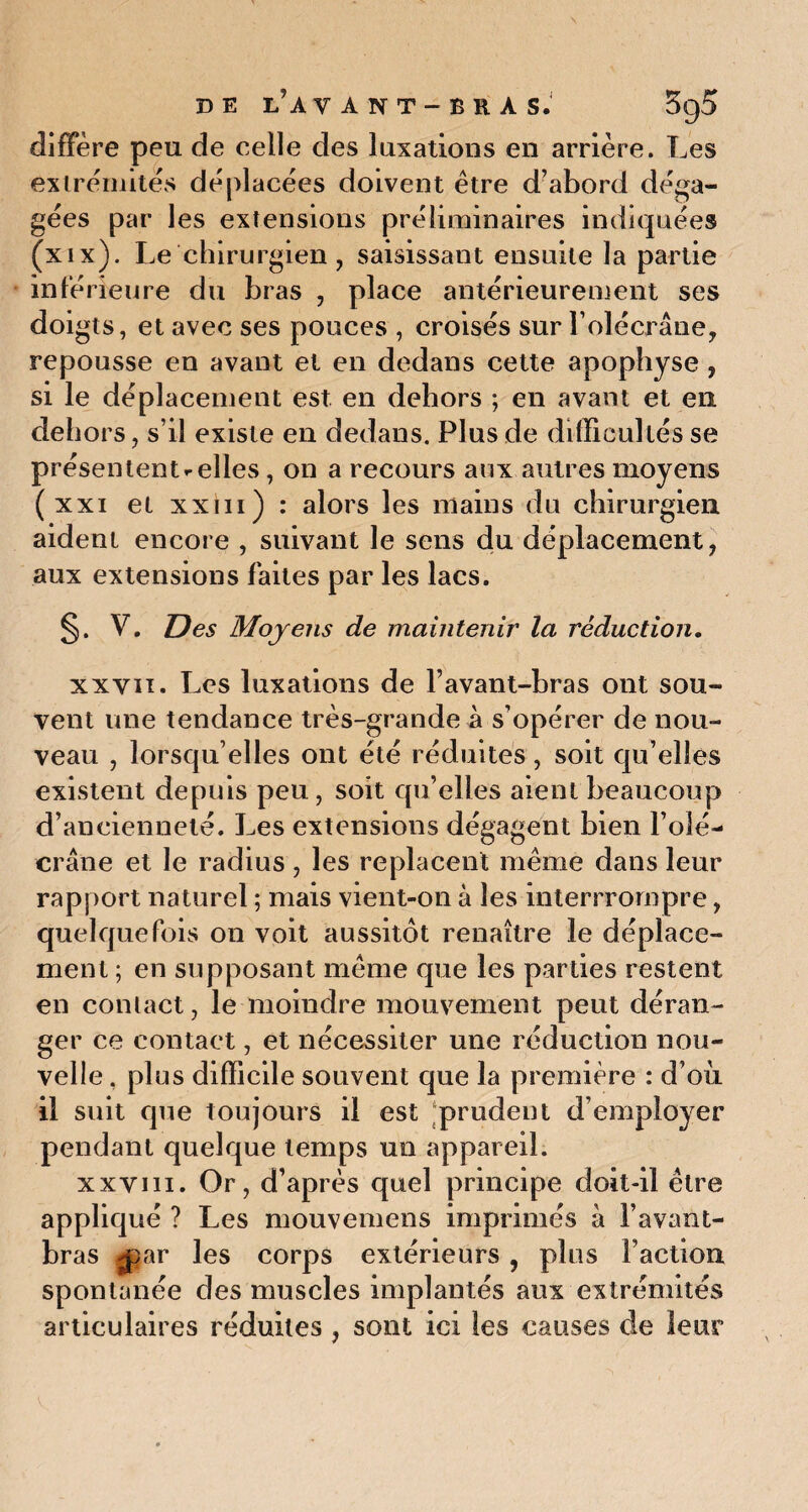 diffère peu de celle des luxations en arrière. Les extrémités déplacées doivent être d’abord déga¬ gées par les extensions préliminaires indiquées (xix). Le chirurgien , saisissant ensuite la partie inférieure du bras , place antérieurement ses doigts, et avec ses pouces , croisés sur F olécrane, repousse en avant et en dedans cette apophyse , si le déplacement est en dehors ; en avant et en dehors, s’il existe en dedans. Plus de difficultés se présentent relies, on a recours aux autres moyens ( xxi et xxm) : alors les mains du chirurgien aident encore , suivant le sens du déplacement, aux extensions faites par les lacs. §. V. Des Moyens de maintenir la réduction. xxvii. Les luxations de l’avant-bras ont sou¬ vent une tendance très-grande à s’opérer de nou¬ veau , lorsqu’elles ont été réduites, soit qu’elles existent depuis peu, soit qu’elles aient beaucoup d’ancienneté. Les extensions dégagent bien l’olé¬ crane et le radius , les replacent même dans leur rapport naturel ; mais vient-on à les interrrompre, quelquefois on voit aussitôt renaître le déplace¬ ment ; en supposant même que les parties restent en contact, le moindre mouvement peut déran¬ ger ce contact, et nécessiter une réduction nou¬ velle . plus difficile souvent que la première : d’où il suit que toujours il est prudent d’employer pendant quelque temps un appareil. xxviii. Or, d’après quel principe doit-il être appliqué ? Les mouvemens imprimés à l’avant- bras -par les corps extérieurs , plus Faction spontanée des muscles implantés aux extrémités articulaires réduites , sont ici les causes de leur