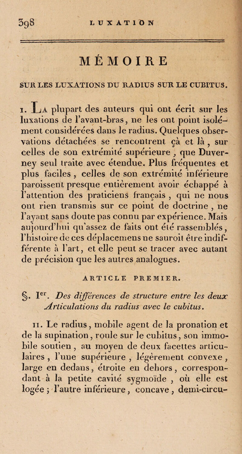 MÉMOIRE SUR LES LUXATIONS DU RADIUS SUR LE CUBITUS. i i. La plupart des auteurs qui ont écrit sur Jes luxations de F avant-bras, ne les ont point isolé¬ ment considérées dans le radius. Quelques obser¬ vations détachées se rencontrent cà et là _ sur • ( O 7 celles de son extrémité supérieure , que Duver- ney seul traite avec étendue. Plus fréquentes et plus faciles , celles de son extrémité inférieure paroissent presque entièrement avoir échappé à l’attention des praticiens français , qui ne nous ont rien transmis sur ce point de doctrine , ne Payant sans doute pas connu par expérience. Mais aujourd’hui qu’assez de faits ont été rassemblés, l’histoire de ces déplacemens ne sauroit être indif¬ férente à Part, et elle peut se tracer avec autant de précision que les autres analogues. ARTICLE PREMIER.. §. Ier. Des différences de structure entre les deux Articulations du radius avec le cubitus. \ ii. Le radius, mobile agent de la pronation et de la supination, roule sur le cubitus, son immo¬ bile soutien , au moyen de deux facettes articu¬ laires , l’une supérieure , légèrement convexe , large en dedans, étroite en dehors, correspon¬ dant à la petite cavité sygmoïde , où elle est logée ; l’autre inférieure, concave , demi-circu-
