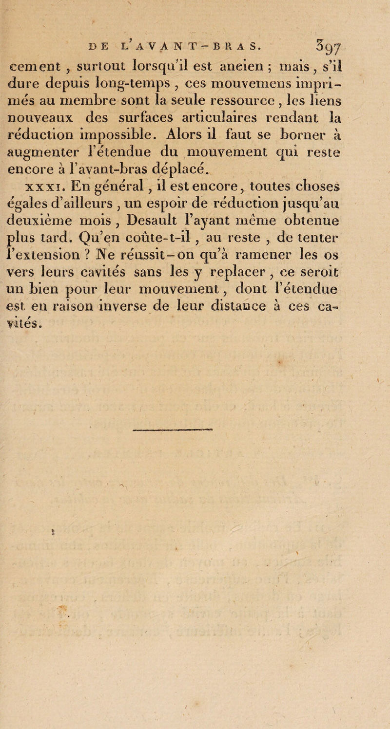 s DE LAVANT-BHAS. 5y7 cernent , surtout lorsqu'il est aneien ; mais, s’il dure depuis long-temps , ces mouvemens impri¬ més au membre sont la seule ressource , les liens nouveaux des surfaces articulaires rendant la réduction impossible. Alors il faut se borner à augmenter l’étendue du mouvement qui reste encore à l’avant-bras déplacé. xxxi. En général, il est encore, toutes choses égales d’ailleurs , un espoir de réduction jusqu’au deuxième mois , Desault l’ayant même obtenue plus tard. Qu’en coûte-t-il , au reste , de tenter l’extension ? Ne réussit-on qu’à ramener les os vers leurs cavités sans les y replacer , ce seroit un bien pour leur mouvement, dont l’étendue est en raison inverse de leur distance à ces ca¬ vités. ! /