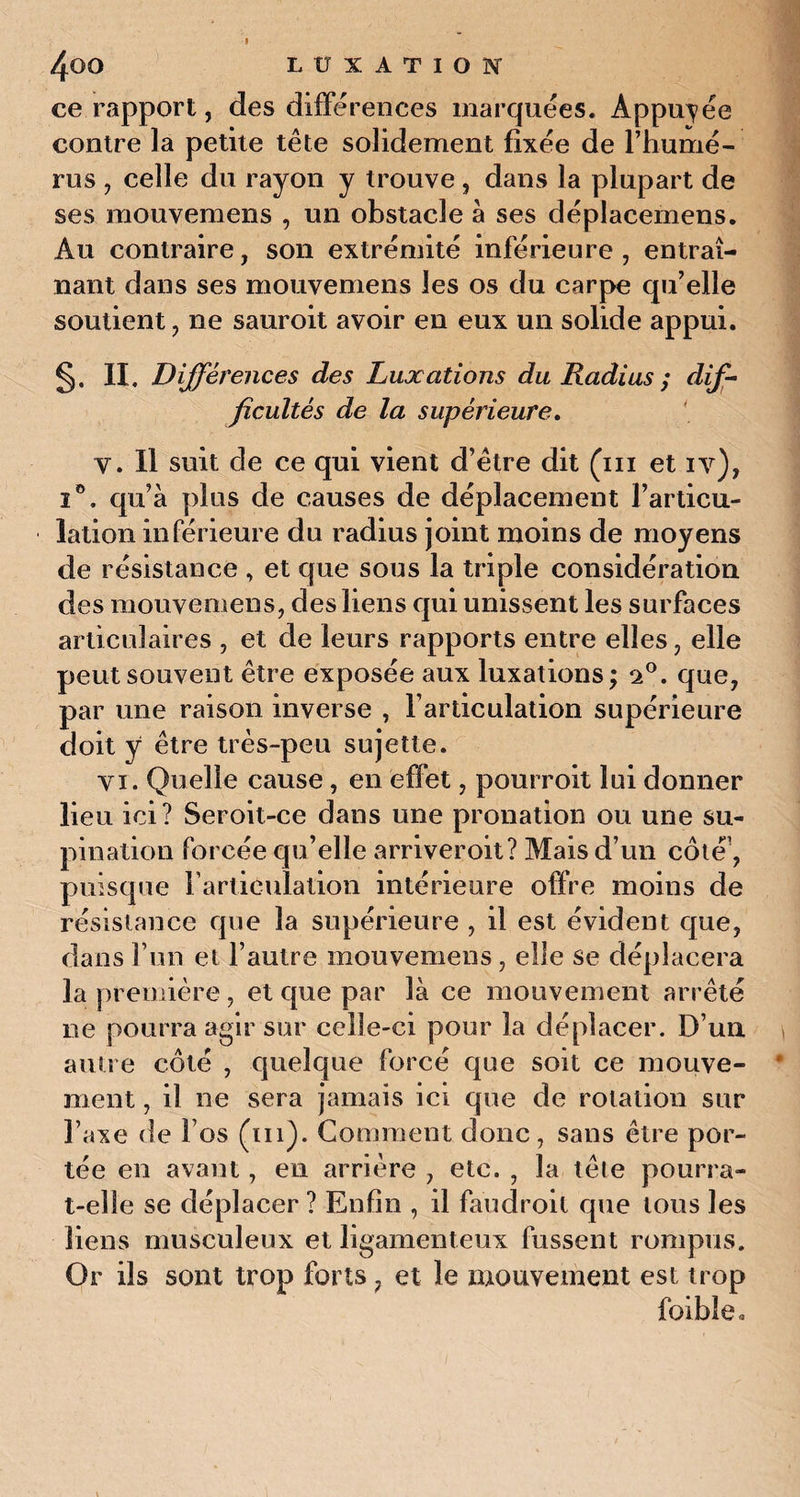 ce rapport, des différences marquées. Appuyée contre la petite tête solidement fixée de l’humé¬ rus , celle du rayon y trouve, dans la plupart de ses mouvemens , un obstacle à ses déplacemens. Au contraire, son extrémité inférieure , entraî¬ nant dans ses mouvemens les os du carpe qu’elle soutient, ne sauroit avoir en eux un solide appui. §. Il, Différences des Luxations du Radius ; dif¬ ficultés de la supérieure. y. Il suit de ce qui vient d’être dit (in et iv), i°. qu’à plus de causes de déplacement l’articu¬ lation inférieure du radius joint moins de moyens de résistance , et que sous la triple considération des mouvemens, des liens qui unissent les surfaces articulaires , et de leurs rapports entre elles, elle peut souvent être exposée aux luxations ; 2°. que, par une raison inverse , l’articulation supérieure doit y être très-peu sujette. yi. Quelle cause, en effet, pourroit lui donner lieu ici? Seroit-ce dans une pronation ou une su¬ pination forcée qu’elle arriveroit? Mais d’un côté’, puisque l'articulation intérieure offre moins de résistance que la supérieure , il est évident que, dans l’un et l’autre mouvemens, elle se déplacera la première , et que par là ce mouvement arrêté ne pourra agir sur celle-ci pour la déplacer. D’uu autre côté , quelque forcé que soit ce mouve¬ ment , il ne sera jamais ici que de rotation sur l’axe de Fos (ni). Comment donc, sans être por¬ tée en avant, en arrière , etc. , la tête pourra- t-elîe se déplacer ? Enfin , il faudroit que tous les liens musculeux et ligamenteux fussent rompus. Or ils sont trop forts, et le mouvement est trop faible*