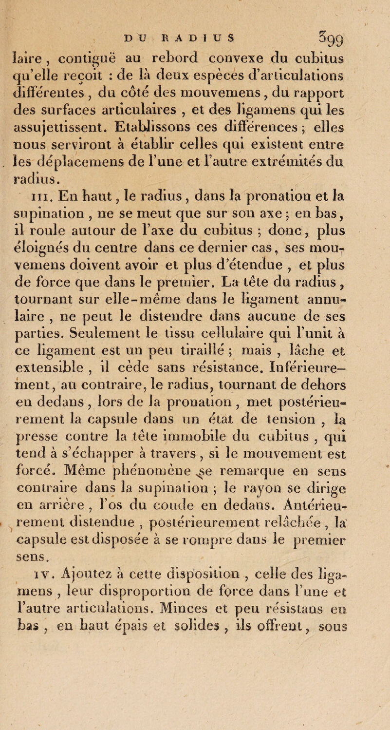 îaire , contiguë au rebord convexe du cubitus qu’elle reçoit : de là deux espèces d’articulations differentes , du côte des mouvemens, du rapport des surfaces articulaires , et des ligamens qui les assujettissent. Etablissons ces différences ; elles nous serviront à établir celles qui existent entre les déplacemens de l’une et l’autre extrémités du radius. ni. En haut, le radius, dans la pronation et la supination , ne se meut que sur son axe ; en bas, il roule autour de l’axe du cubitus ; donc, plus éloignés du centre dans ce dernier cas, ses mou¬ vemens doivent avoir et plus d’étendue , et plus de force que dans le premier. La tête du radius, tournant sur elle-même dans le ligament annu¬ laire , ne peut le distendre dans aucune de ses parties. Seulement le tissu cellulaire qui l’unit à ce ligament est un peu tiraillé ; mais , lâche et extensible , il cède sans résistance. Inférieure¬ ment, au contraire, le radius, tournant de dehors en dedans , lors de la pronation , met postérieu¬ rement la capsule dans un état de tension , la presse contre la tête immobile du cubitus , qui tend à s’échapper à travers, si le mouvement est forcé. Même phénomène ^se remarque en sens contraire dans la supination ; le rayon se dirige en arrière , l’os du coude en dedans. Antérieu¬ rement distendue , postérieurement relâchée , la capsule est disposée à se rompre dans le premier sens. iv. Ajoutez à cette disposition , celle des liga¬ mens , leur disproportion de force dans F une et l’autre articulations. Minces et peu résistans en bas , en haut épais et solides , ils offrent, sous