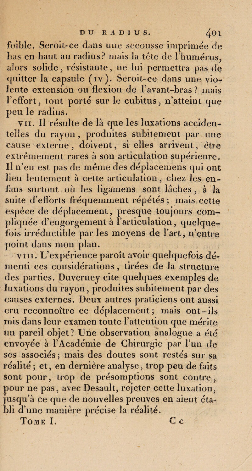 DU RADIUS. foible. Seroit-ce dans une secousse imprimée de Las en haut au radius? mais la tête de 1 humérus, alors solide, résistante, ne lui permettra pas de quitter la capsule (iv). Seroit-ce dans une vio¬ lente extension ou flexion de l’avant-bras ? mais l’effort, lout porté sur le cubitus, n’atteint que peu le radius. vii. Il résulte de là que les luxations acciden¬ telles du rayon , produites subitement par une cause externe , doivent, si elles arrivent, être extrêmement rares à sou articulation supérieure. Il n’en est pas de même des déplaeemens qui ont lieu lentement à cette articulation, chez les en- fans surtout où les ligamens sont lâches , à la suite d’efforts fréquemment répétés ; mais cette espèce de déplacement, presque toujours com¬ pliquée d’engorgement à l’articulation, quelque¬ fois irréductible par les moyens de l’art, n’entre point dans mon plan. vin. L’expérience paroît avoir quelquefois dé¬ menti ces considérations, tirées de la structure des parties. Duverney cite quelques exemples de luxations du rayon, produites subitement par des causes externes. Deux autres praticiens ont aussi cru reconnoître ce déplacement ; mais ont-ils mis dans leur examen toute l’attention que mérite un pareil objet? Une observation analogue a été envoyée à l’Académie de Chirurgie par l’un de ses associés ; mais des doutes sont restés sur sa réalité ; et, en dernière analyse, trop peu de faits sont pour, trop de présomptions sont contre, pour ne pas, avec Desault, rejeter cette luxation, jusqu’à ce que de nouvelles preuves en aient éta¬ bli d’une manière précise la réalité.