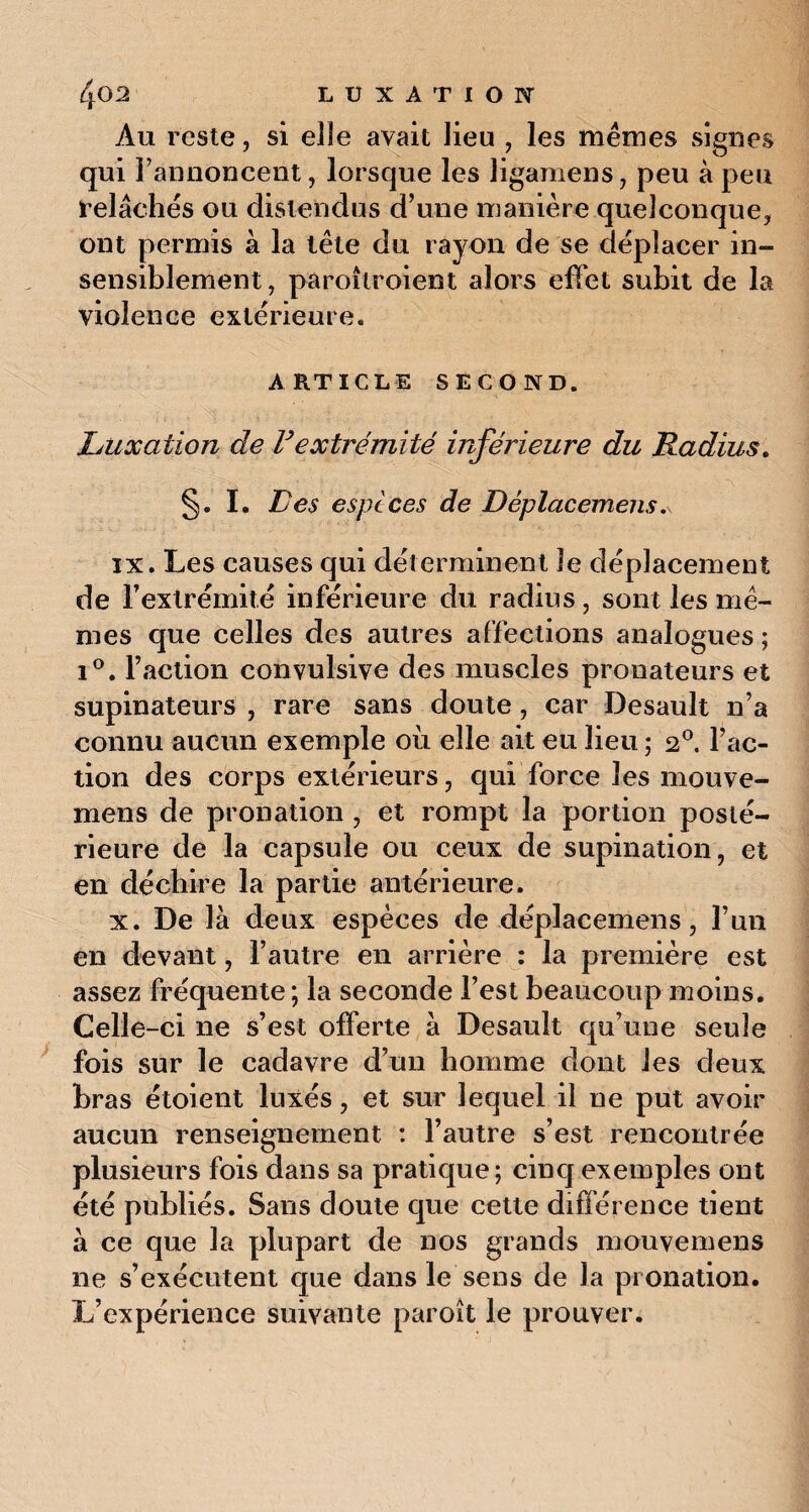 Au reste, si elle avait lieu , les mêmes signes qui l’annoncent, lorsque les ligamens, peu à peu relâches ou distendus d’une manière quelconque, ont permis à la tête du rayon de se déplacer in¬ sensiblement, paroîlr oient alors effet subit de la violence extérieure. ARTICLE SECOND. Luxation de F extrémité inférieure du Radius. §. I. Les espèces de Dêplacemens.v ix. Les causes qui déterminent le déplacement de l’extrémité inférieure du radius, sont les mê¬ mes que celles des autres affections analogues ; i°. l’action convulsive des muscles pronateurs et supinateurs , rare sans doute, car Desault n’a connu aucun exemple où elle ait eu lieu ; 20. l’ac¬ tion des corps extérieurs, qui force les mouve- mens de pronation , et rompt la portion posté¬ rieure de la capsule ou ceux de supination, et en déchire la partie antérieure. x. De là deux espèces de dêplacemens, l’un en devant, l’autre en arrière : la première est assez fréquente; la seconde l’est beaucoup moins. Celle-ci ne s’est offerte à Desault qu’une seule fois sur le cadavre d’un homme dont les deux bras étoient luxés, et sur lequel il ne put avoir aucun renseignement : l’autre s’est rencontrée plusieurs fois dans sa pratique; cinq exemples ont été publiés. Sans doute que cette différence tient à ce que la plupart de nos grands mouvemens ne s’exécutent que dans le sens de la pronation. L’expérience suivante paroît le prouver.