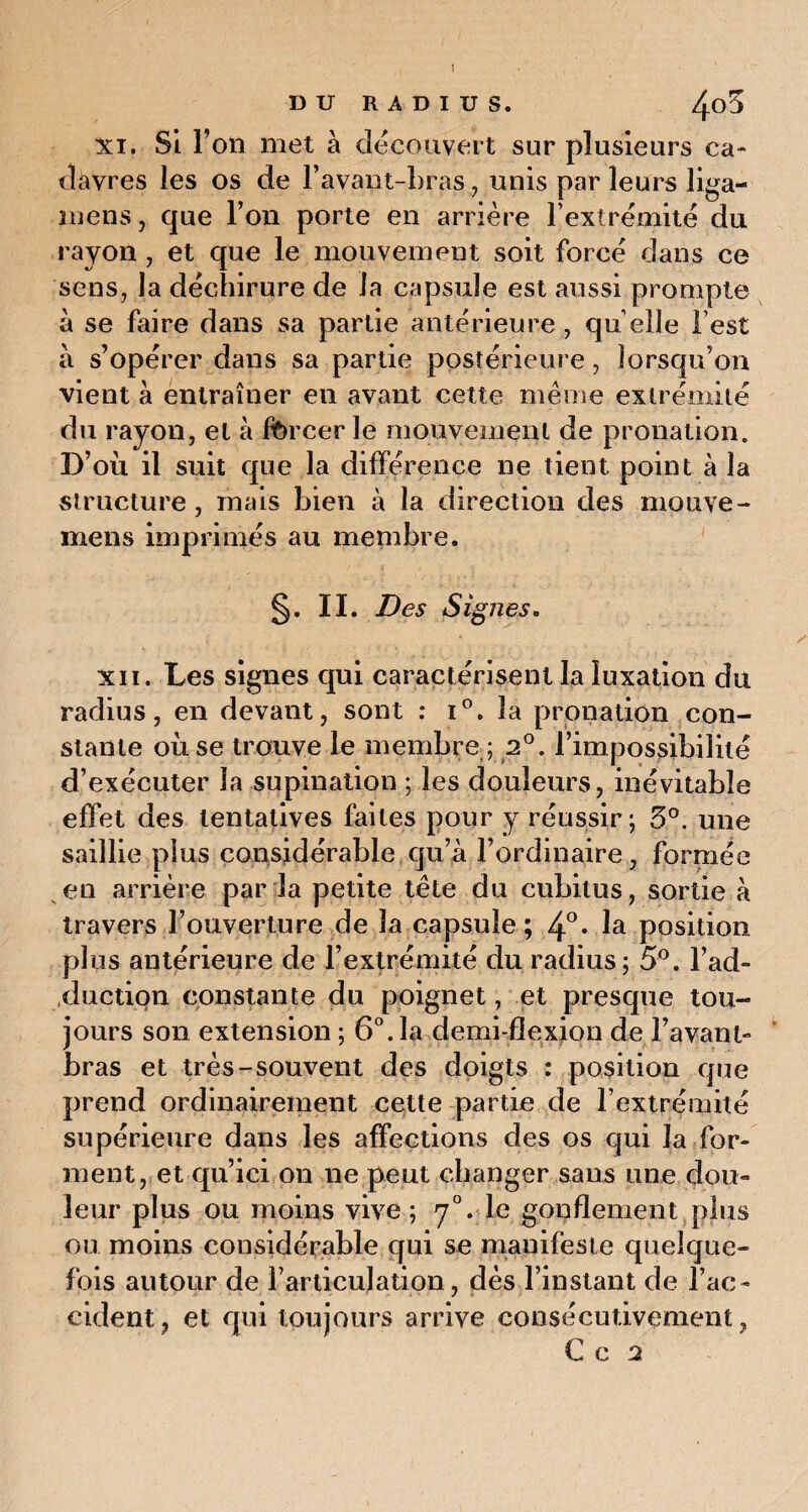xi. Si l’on met à découvert sur plusieurs ca¬ davres les os de l’avant-bras, unis par leurs liga- mens, que l’on porte en arrière l’extrémité du rayon , et que le mouvement soit forcé dans ce sens, la déchirure de la capsule est aussi prompte à se faire dans sa partie antérieure , qu elle l est à s’opérer dans sa partie postérieure, lorsqu’on vient à entraîner en avant cette même extrémité du rayon, et à forcer le mouvement de pronation. D’où il suit que la différence ne tient point à la structure, mais bien à la direction des mouve- mens imprimés au membre. S- II. Des Signes. xii. Les signes qui caractérisent la luxation du radius, en devant, sont : i°. la pronation con¬ stante où se trouve le membre ; 2°. l’impossibilité d’exécuter la supination ; les douleurs, inévitable effet des tentatives faites pour y réussir; 5°. une saillie plus considérable qu’à l’ordinaire, formée en arrière par la petite tête du cubitus, sortie à travers l’ouverture de la capsule; 4°* la position plus antérieure de l’extrémité du radius; 5°. l’ad¬ duction constante du poignet, et presque tou¬ jours son extension ; 6°. la demi-flexion de l’avant- bras et très-souvent des doigts : position que prend ordinairement cette partie de l’extrémité supérieure dans les affections des os qui la for¬ ment, et qu’ici on ne peut changer sans une dou¬ leur plus ou moins vive; rj°. le gonflement plus ou moins considérable qui se manifeste quelque¬ fois autour de ^articulation, dès l’instant de l’ac¬ cident, et qui toujours arrive consécutivement, € c 2
