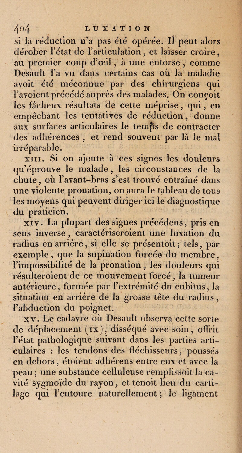 si la réduction n’a pas été opérée. Il peut alors dérober l’état de l’articulation, et laisser croire, au premier coup d’œil, à une entorse , comme Desauit l’a vu dans certains cas où la maladie a voit été méconnue par des chirurgiens qui l’avoient précédé auprès des malades. On conçoit les fâcheux résultats de cette méprise, qui, en empêchant les tentatives de réduction, donne aux surfaces articulaires le temps de contracter des adhérences , et rend souvent par là le mal irréparable. xiii. Si on ajoute à ces signes les douleurs qu’éprouve le malade, les circonstances de la chute, où l’avant-bras s’est trouvé entraîné dans une violente pronation, on aura le tableau de tons les moyens qui peuvent diriger ici le diagnostique du praticien. xiv. La plupart des signes précédens, pris en sens inverse, caractériseroient une luxation du radius en arrière, si elle se présentoit ; tels, par exemple, que la supination forcée du membre, l’impossibilité de la pronation, les douleurs qui résulteroient de ce mouvement forcé, la tumeur antérieure, formée par l’extrémité du cubitus, la situation en arrière de la grosse tête du radius , l’abduction du poignet. xv. Le cadavre où Desauit observa cette sorte de déplacement (ix), disséqué avec soin, offrit l’état pathologique suivant dans les parties arti¬ culaires : les tendons des fléchisseurs, poussés en dehors, étoient adhérens entre eux et avec la peau ; une substance celluleuse remplissait la ca¬ vité sygmoïde du rayon, et tenoit lieu du carti¬ lage qui l’entoure naturellement ; le ligament