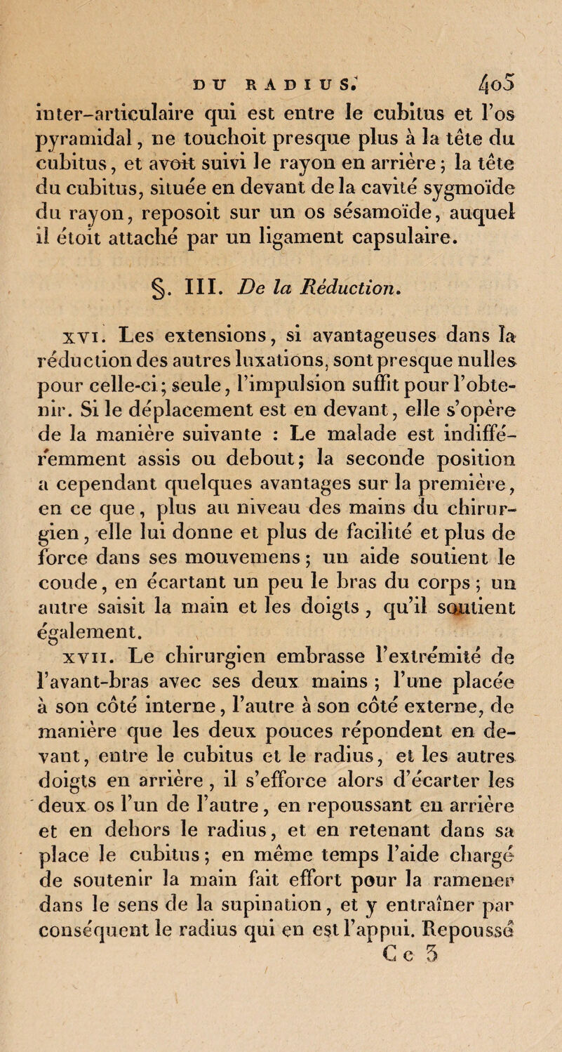 inter-articulaire qui est entre le cubitus et l’os pyramidal, ne touchoit presque plus à la tête du cubitus, et a voit suivi le rayon en arrière ; la tête du cubitus, située en devant de la cavité sygmoïde du rayon, reposoit sur un os sésamoïde, auquel il étoit attaché par un ligament capsulaire. §. III. De la Réduction. xvi. Les extensions, si avantageuses dans la réduction des autres luxations, sont presque nulles pour celle-ci ; seule, l’impulsion suffit pour l’obte¬ nir. Si le déplacement est en devant, elle s’opère de la manière suivante : Le malade est indiffé¬ remment assis ou debout; la seconde position a cependant quelques avantages sur la première, en ce que, plus au niveau des mains du chirur¬ gien , elle lui donne et plus de facilité et plus de force dans ses mouvemens ; un aide soutient le coude, en écartant un peu le bras du corps ; un autre saisit la main et les doigts , qu’il soutient également. xvn. Le chirurgien embrasse l’extrémité de l’avant-bras avec ses deux mains ; l’une placée à son côté interne, l’autre à son côté externe, de manière que les deux pouces répondent en de¬ vant, entre le cubitus et le radius, et les autres doigts en arrière , il s’efforce alors d’écarter les deux os l’un de l’autre, en repoussant en arrière et en dehors le radius, et en retenant dans sa place le cubitus ; en même temps l’aide chargé de soutenir la main fait effort pour la ramener dans le sens de la supination, et y entraîner par conséquent le radius qui en est l’appui. Repoussé