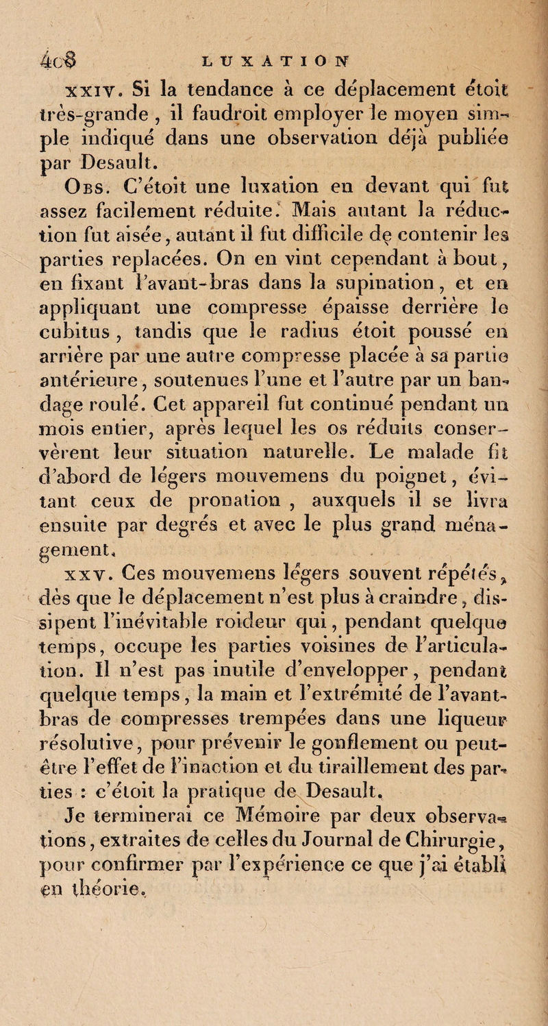 xxiv. Si la tendance à ce déplacement étoit très-grande , il faudroit employer le moyen sim¬ ple indiqué dans une observation déjà publiée par Desault. Obs. C’étoit une luxation en devant qui fut assez facilement réduite. Mais autant la réduc¬ tion fut aisée, autant il fut difficile de contenir les parties replacées. On en vint cependant about, en fixant 1 avant-bras dans la supination , et en appliquant une compresse épaisse derrière le cubitus , tandis que le radius étoit poussé en arrière par une autre compresse placée à sa partie antérieure, soutenues Tune et l’autre par un ban-, dage roulé. Cet appareil fut continué pendant un mois entier, après lequel les os réduits conser¬ vèrent leur situation naturelle. Le malade fit d’abord de légers mouvemens du poignet, évi¬ tant ceux de pronation , auxquels il se livra ensuite par degrés et avec le plus grand ména¬ gement, xxv. Ces mouvemens légers souvent répétés* dès que le déplacement n’est plus à craindre, dis¬ sipent l’inévitable roideur qui, pendant quelque temps, occupe les parties voisines de l’articula¬ tion. Il n’est pas inutile d’envelopper, pendant quelque temps, la main et l’extrémité de l’avant- bras de compresses trempées dans une liqueur résolutive , pour prévenir le gonflement ou peut- être l’effet de l’inaction et du tiraillement des par-» lies : c’étoit la pratique de Desault. Je terminerai ce Mémoire par deux observa*?, lions, extraites de celles du Journal de Chirurgie, pour confirmer par l’expérience ce cjue j’ai établi