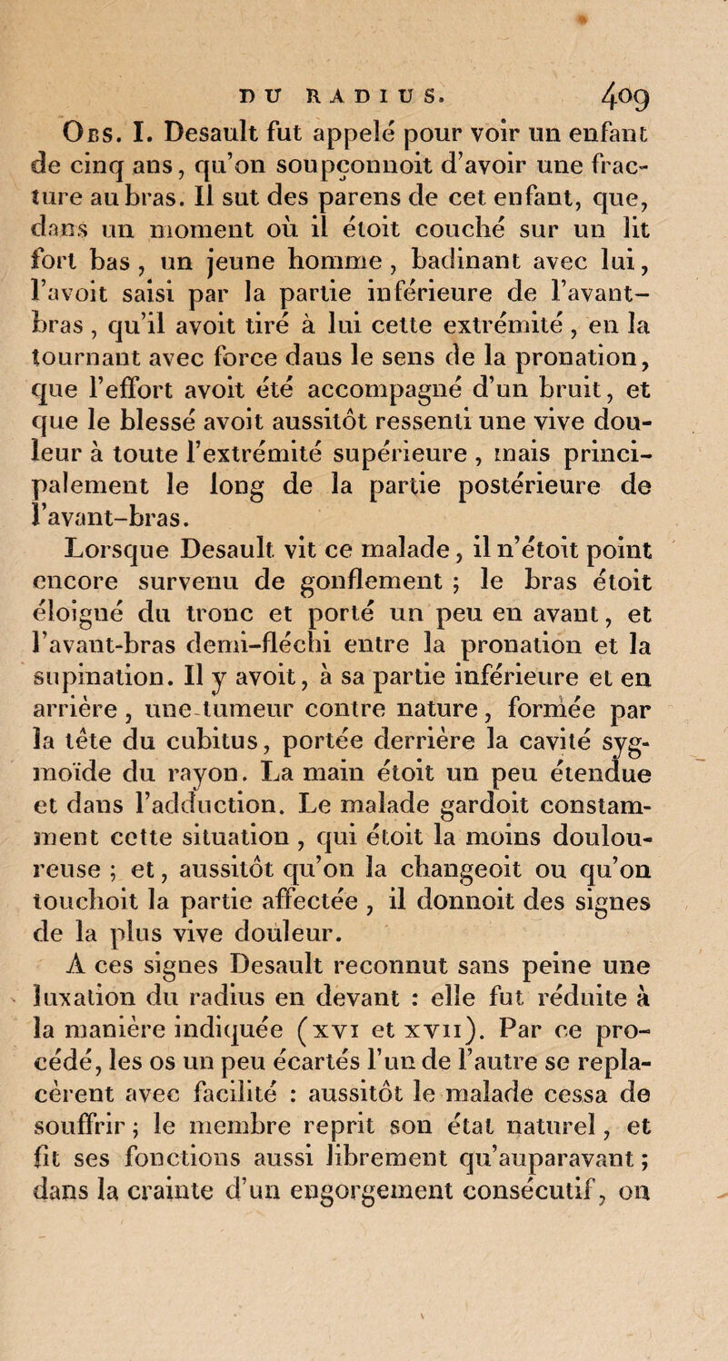 Obs. I. Desault fut appelé pour voir un enfant de cinq ans, qu’on soupçonnoit d’avoir une frac¬ ture au bras. Il sut des parens de cet enfant, que, dans un moment où il étoit couché sur un lit fort bas, un jeune homme, badinant avec lui, l’a voit saisi par la partie inférieure de l’avant- bras , qu’il avoit tiré à lui cette extrémité, en la tournant avec force daus le sens de la pronation, que l’effort avoit été accompagné d’un bruit, et que le blessé avoit aussitôt ressenti une vive dou¬ leur à toute l’extrémité supérieure , mais princi¬ palement le long de la partie postérieure de l’avant-bras. Lorsque Desault vit ce malade , il n’étoit point encore survenu de gonflement ; le bras étoit éloîgué du tronc et porté un peu en avant, et l’avant-bras demi-fléchi entre la pronation et la supination. Il y avoit, à sa partie inférieure et en arrière, une tumeur contre nature, formée par la tête du cubitus, portée derrière la cavité syg- moïde du rayon. La main étoit un peu étendue et dans l’adduction. Le malade gardoit constam¬ ment cette situation , qui étoit la moins doulou¬ reuse ; et, aussitôt qu’on la changeoit ou qu’on touchoit la partie affectée , il donnoit des signes de la plus vive douleur. À ces signes Desault reconnut sans peine une luxation du radius en devant : elle fut réduite à la manière indiquée (xvi et xvii). Par ce pro¬ cédé, les os un peu écartés l’un de l’autre se repla¬ cèrent avec facilité : aussitôt le malade cessa de souffrir ; le membre reprit son état naturel, et fit ses fonctions aussi librement qu’auparavant ; dans la crainte d’un engorgement consécutif, ou
