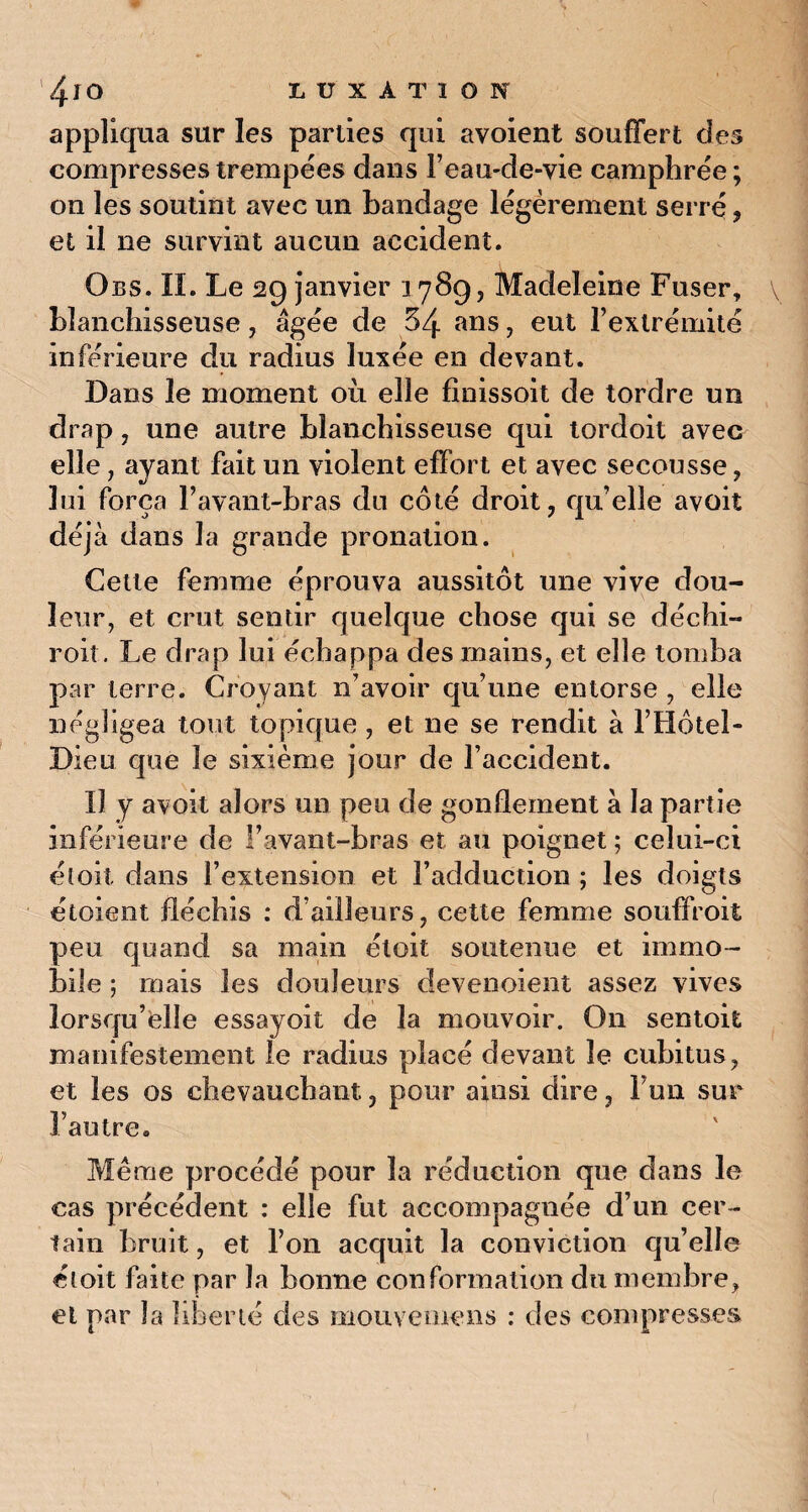 appliqua sur les parties qui avoient souffert des compresses trempées dans l’eau-de-vie camphrée; on les soutint avec un bandage légèrement serré, et il ne survint aucun accident. Obs. IL Le 29 janvier 1789, Madeleine Fuser, v blanchisseuse, âgée de 54 ans, eut l’extrémité inférieure du radius luxée en devant. Dans le moment où elle finissoit de tordre un drap , une autre blanchisseuse qui tordoit avec elle, ayant fait un violent effort et avec secousse , lui força l’avant-bras du côté droit, qu’elle avoit déjà dans la grande pronation. Cette femme éprouva aussitôt une vive dou¬ leur, et crut sentir quelque chose qui se déchi- roit. Le drap lui échappa des mains, et elle tomba par terre. Croyant n’avoir qu’une entorse , elle négligea tout topique , et ne se rendit à l’Hôtel- Dieu que le sixième jour de l’accident. Il y avoit alors un peu de gonflement à la partie inférieure de l’avant-bras et au poignet ; celui-ci et oit dans l’extension et l’adduction ; les doigts étoient fléchis : d’ailleurs, cette femme souffroit peu quand sa main éloit soutenue et immo¬ bile ; mais les douleurs devenoient assez vives lorsqu’elle essayoit de la mouvoir. On sentoit manifestement le radius placé devant le cubitus, et les os chevauchant, pour ainsi dire, l’un sur l’autre. Même procédé pour la réduction que dans le cas précédent : elle fut accompagnée d’un cer¬ tain bruit, et l’on acquit la conviction qu’elle étoit faite par la bonne conformation du membre, et par la liberté des mouvemens : des compresses