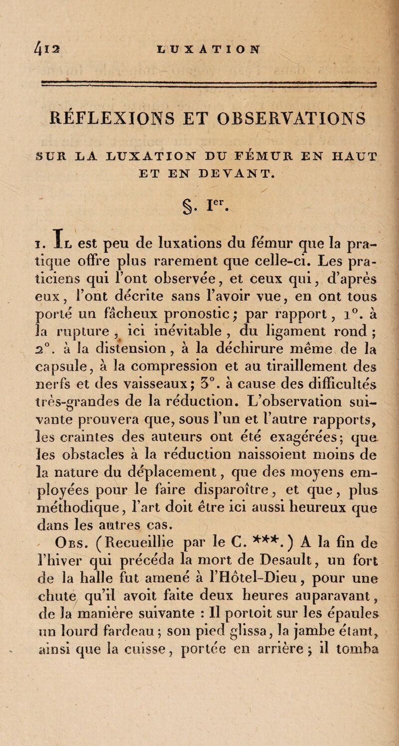 RÉFLEXIONS ET OBSERVATIONS j '' ■ ■ <■' SCR IiA LUXATION DU FÉMUR EN HAUT ET EN DEVANT. rr--' ^ §• icr. x. Il est peu de luxations du fémur que la pra- tique offre plus rarement que celle-ci. Les pra¬ ticiens qui l’ont observée, et ceux qui, d’après eux, l’ont décrite sans l’avoir vue, en ont tous porté un fâcheux pronostic ; par rapport, i°. à la rupture , ici inévitable , du ligament rond ; 2°. à la distension, à la déchirure même de la capsule, à la compression et au tiraillement des nerfs et des vaisseaux; 5°. a cause des difficultés très-grandes de la réduction. L’observation sui¬ vante prouvera que, sous l’un et l’autre rapports, les craintes des auteurs ont été exagérées; quet les obstacles à la réduction naissoient moins de la nature du déplacement, que des moyens em¬ ployées pour le faire disparoître, et que, plus méthodique, l’art doit être ici aussi heureux que dans les autres cas. Obs. (Recueillie par le C. ***.) A la fin de l’hiver qui précéda la mort de Desault, un fort de la halle fut amené à F Hôtel-Dieu, pour une chute qu’il avoit faite deux heures auparavant, de la manière suivante : Il portoit sur les épaules un lourd fardeau; son pied glissa, la jambe élant, ainsi que la cuisse, portée en arrière ; il tomba